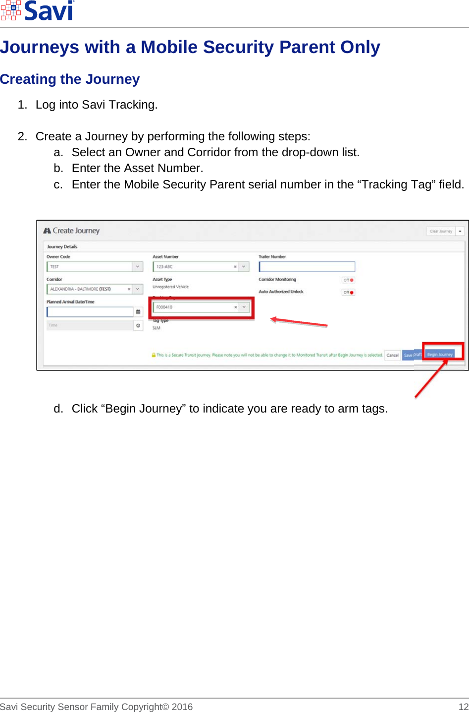        Savi Security Sensor Family Copyright© 2016     12  Journeys with a Mobile Security Parent Only Creating the Journey 1.  Log into Savi Tracking.  2.  Create a Journey by performing the following steps: a.  Select an Owner and Corridor from the drop-down list. b. Enter the Asset Number. c.  Enter the Mobile Security Parent serial number in the “Tracking Tag” field.     d.  Click “Begin Journey” to indicate you are ready to arm tags.          