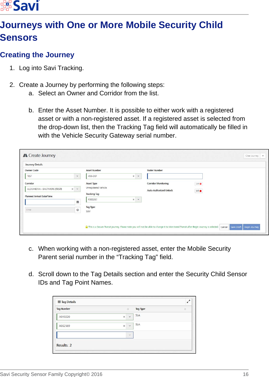        Savi Security Sensor Family Copyright© 2016     16  Journeys with One or More Mobile Security Child Sensors Creating the Journey 1.  Log into Savi Tracking.  2.  Create a Journey by performing the following steps: a.  Select an Owner and Corridor from the list.  b.  Enter the Asset Number. It is possible to either work with a registered asset or with a non-registered asset. If a registered asset is selected from the drop-down list, then the Tracking Tag field will automatically be filled in with the Vehicle Security Gateway serial number.    c.  When working with a non-registered asset, enter the Mobile Security Parent serial number in the “Tracking Tag” field.  d.  Scroll down to the Tag Details section and enter the Security Child Sensor IDs and Tag Point Names.   