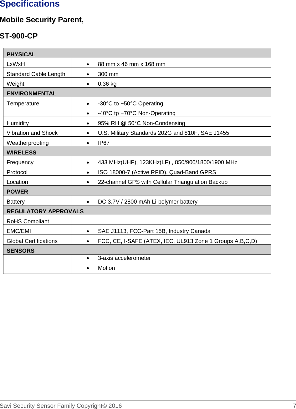   Savi Security Sensor Family Copyright© 2016     7   Specifications Mobile Security Parent,  ST-900-CP PHYSICAL LxWxH    88 mm x 46 mm x 168 mm Standard Cable Length   300 mm Weight   0.36 kg ENVIRONMENTAL Temperature    -30°C to +50°C Operating    -40°C tp +70°C Non-Operating Humidity    95% RH @ 50°C Non-Condensing Vibration and Shock    U.S. Military Standards 202G and 810F, SAE J1455 Weatherproofing   IP67 WIRELESS Frequency    433 MHz(UHF), 123KHz(LF) , 850/900/1800/1900 MHz Protocol    ISO 18000-7 (Active RFID), Quad-Band GPRS Location    22-channel GPS with Cellular Triangulation Backup POWER Battery    DC 3.7V / 2800 mAh Li-polymer battery REGULATORY APPROVALS RoHS Compliant  EMC/EMI    SAE J1113, FCC-Part 15B, Industry Canada Global Certifications    FCC, CE, I-SAFE (ATEX, IEC, UL913 Zone 1 Groups A,B,C,D) SENSORS   3-axis accelerometer   Motion         