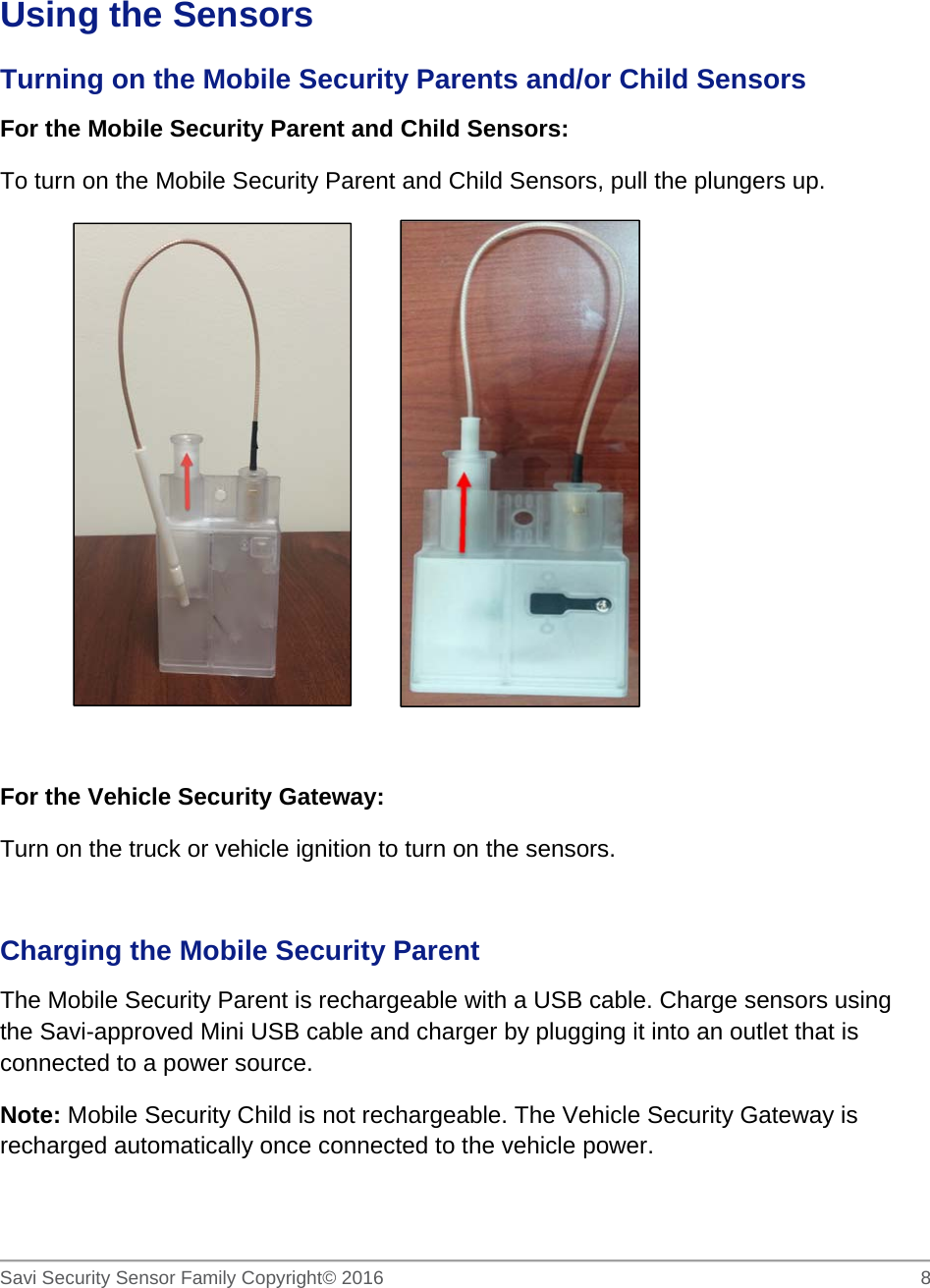   Savi Security Sensor Family Copyright© 2016     8   Using the Sensors Turning on the Mobile Security Parents and/or Child Sensors For the Mobile Security Parent and Child Sensors:   To turn on the Mobile Security Parent and Child Sensors, pull the plungers up.            For the Vehicle Security Gateway:  Turn on the truck or vehicle ignition to turn on the sensors.  Charging the Mobile Security Parent The Mobile Security Parent is rechargeable with a USB cable. Charge sensors using the Savi-approved Mini USB cable and charger by plugging it into an outlet that is connected to a power source.  Note: Mobile Security Child is not rechargeable. The Vehicle Security Gateway is recharged automatically once connected to the vehicle power. 