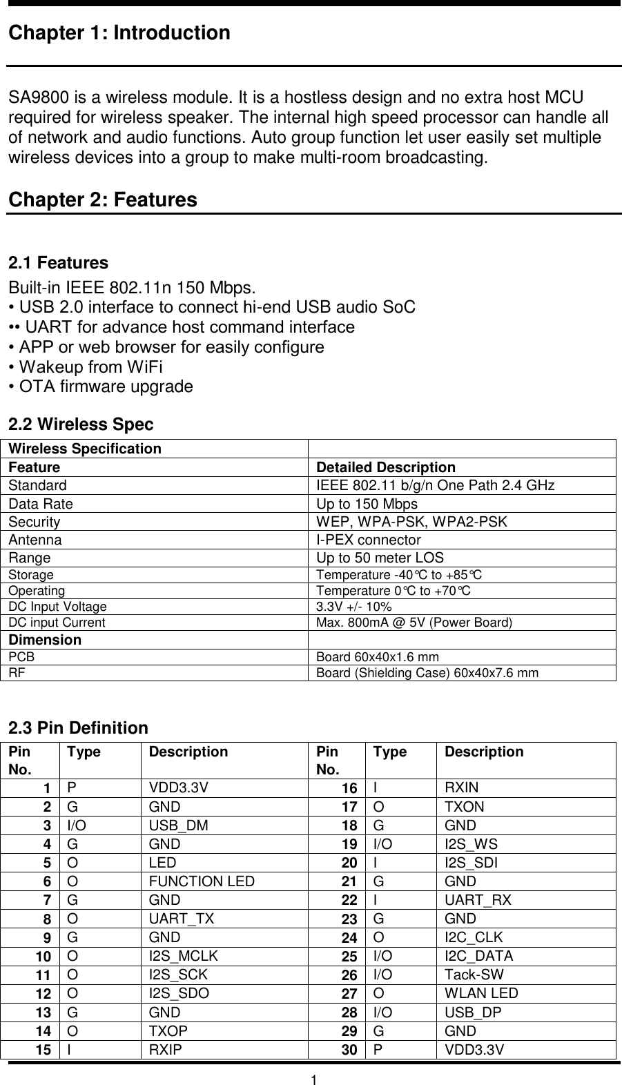   1 Chapter 1: Introduction   SA9800 is a wireless module. It is a hostless design and no extra host MCU required for wireless speaker. The internal high speed processor can handle all of network and audio functions. Auto group function let user easily set multiple wireless devices into a group to make multi-room broadcasting.   Chapter 2: Features  2.1 Features Built-in IEEE 802.11n 150 Mbps. • USB 2.0 interface to connect hi-end USB audio SoC •• UART for advance host command interface • APP or web browser for easily configure • Wakeup from WiFi • OTA firmware upgrade 2.2 Wireless Spec Wireless Specification  Feature  Detailed Description Standard IEEE 802.11 b/g/n One Path 2.4 GHz Data Rate Up to 150 Mbps Security WEP, WPA-PSK, WPA2-PSK Antenna I-PEX connector Range Up to 50 meter LOS Storage Temperature -40°C to +85°C Operating Temperature 0°C to +70°C DC Input Voltage 3.3V +/- 10% DC input Current Max. 800mA @ 5V (Power Board) Dimension  PCB Board 60x40x1.6 mm RF Board (Shielding Case) 60x40x7.6 mm  2.3 Pin Definition Pin No. Type Description Pin No. Type Description 1 P VDD3.3V 16 I RXIN 2 G GND 17 O TXON 3 I/O USB_DM 18 G GND 4 G GND 19 I/O I2S_WS 5 O LED 20 I I2S_SDI 6 O FUNCTION LED 21 G GND 7 G GND 22 I UART_RX 8 O UART_TX 23 G GND 9 G GND 24 O I2C_CLK 10 O I2S_MCLK 25 I/O I2C_DATA 11 O I2S_SCK 26 I/O Tack-SW 12 O I2S_SDO 27 O WLAN LED 13 G GND 28 I/O USB_DP 14 O TXOP 29 G GND 15 I RXIP 30 P VDD3.3V 