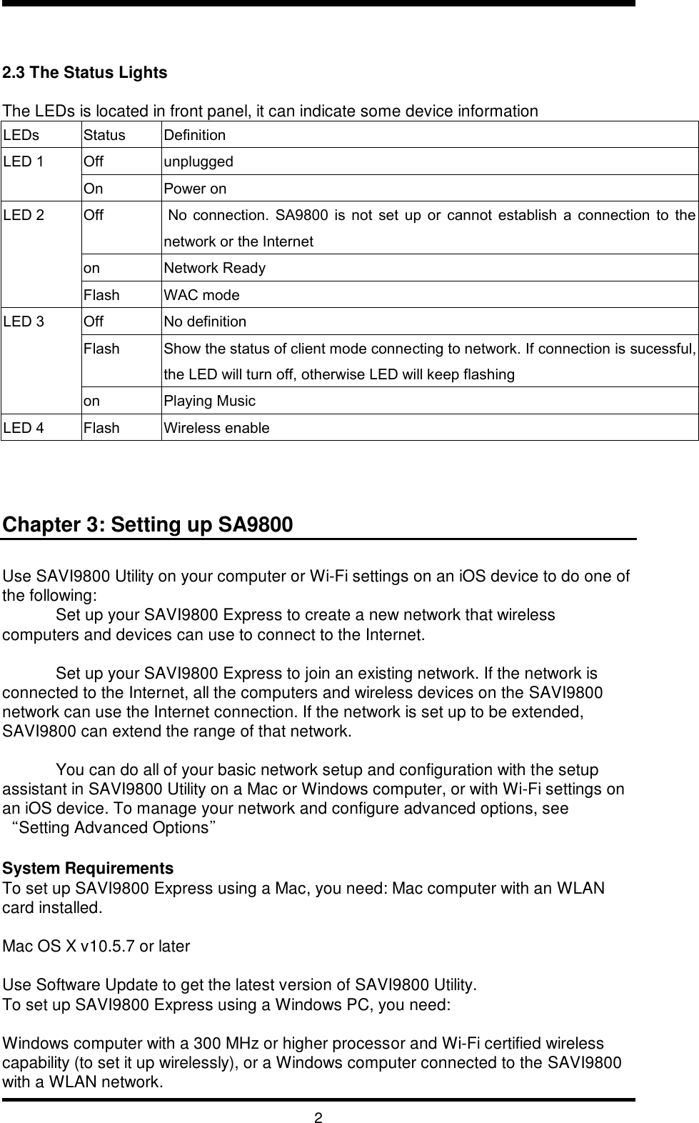   2   2.3 The Status Lights  The LEDs is located in front panel, it can indicate some device information LEDs Status Definition LED 1 Off unplugged On Power on LED 2 Off  No  connection.  SA9800  is  not  set  up  or  cannot  establish  a  connection  to  the network or the Internet on Network Ready  Flash WAC mode LED 3 Off No definition Flash Show the status of client mode connecting to network. If connection is sucessful, the LED will turn off, otherwise LED will keep flashing on Playing Music LED 4 Flash Wireless enable n    Chapter 3: Setting up SA9800  Use SAVI9800 Utility on your computer or Wi-Fi settings on an iOS device to do one of the following: Set up your SAVI9800 Express to create a new network that wireless computers and devices can use to connect to the Internet.  Set up your SAVI9800 Express to join an existing network. If the network is connected to the Internet, all the computers and wireless devices on the SAVI9800 network can use the Internet connection. If the network is set up to be extended, SAVI9800 can extend the range of that network.  You can do all of your basic network setup and configuration with the setup assistant in SAVI9800 Utility on a Mac or Windows computer, or with Wi-Fi settings on an iOS device. To manage your network and configure advanced options, see “Setting Advanced Options”   System Requirements To set up SAVI9800 Express using a Mac, you need: Mac computer with an WLAN card installed.  Mac OS X v10.5.7 or later  Use Software Update to get the latest version of SAVI9800 Utility. To set up SAVI9800 Express using a Windows PC, you need:  Windows computer with a 300 MHz or higher processor and Wi-Fi certified wireless capability (to set it up wirelessly), or a Windows computer connected to the SAVI9800  with a WLAN network. 