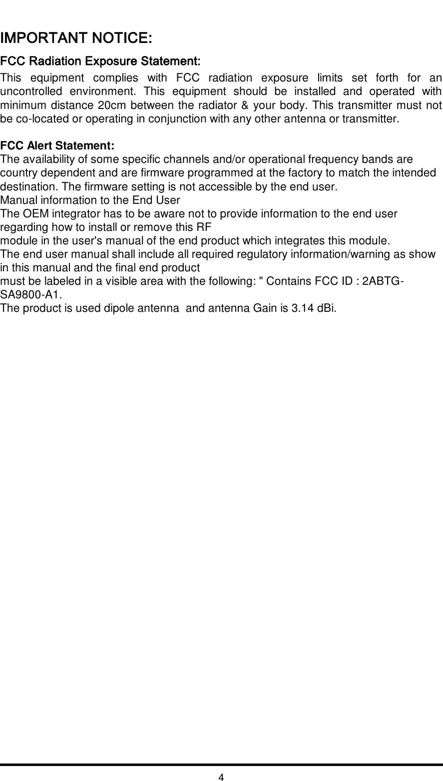   4  IMPORTANT NOTICE:  FCC Radiation Exposure Statement:  This  equipment  complies  with  FCC  radiation  exposure  limits  set  forth  for  an uncontrolled  environment.  This  equipment  should  be  installed  and  operated  with minimum distance 20cm between the radiator &amp; your body. This transmitter must not be co-located or operating in conjunction with any other antenna or transmitter.   FCC Alert Statement: The availability of some specific channels and/or operational frequency bands are country dependent and are firmware programmed at the factory to match the intended destination. The firmware setting is not accessible by the end user. Manual information to the End User  The OEM integrator has to be aware not to provide information to the end user regarding how to install or remove this RF  module in the user&apos;s manual of the end product which integrates this module.  The end user manual shall include all required regulatory information/warning as show in this manual and the final end product  must be labeled in a visible area with the following: &quot; Contains FCC ID : 2ABTG-SA9800-A1.  The product is used dipole antenna  and antenna Gain is 3.14 dBi. 