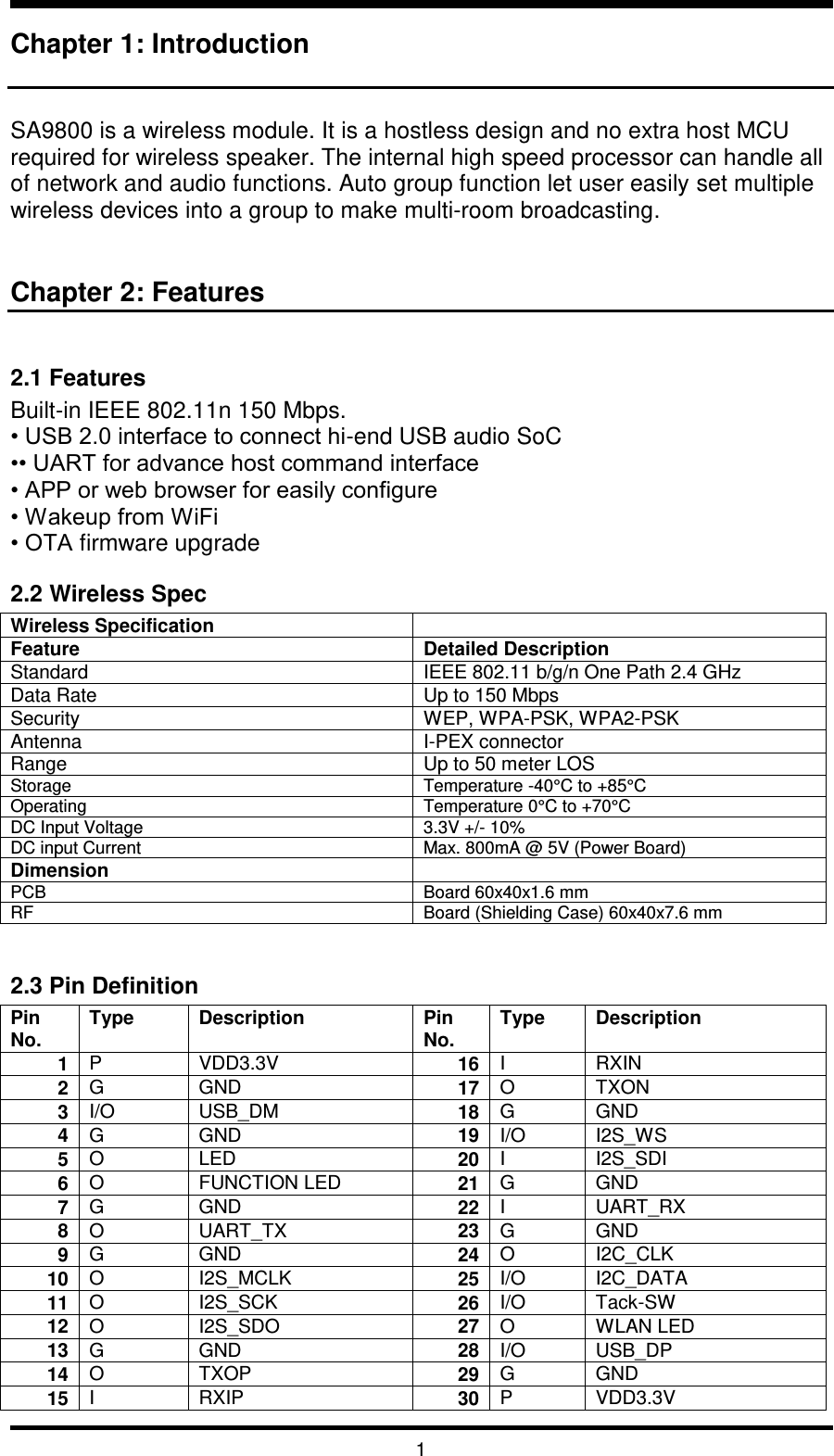   1 Chapter 1: Introduction   SA9800 is a wireless module. It is a hostless design and no extra host MCU required for wireless speaker. The internal high speed processor can handle all of network and audio functions. Auto group function let user easily set multiple wireless devices into a group to make multi-room broadcasting.    Chapter 2: Features  2.1 Features Built-in IEEE 802.11n 150 Mbps. • USB 2.0 interface to connect hi-end USB audio SoC •• UART for advance host command interface • APP or web browser for easily configure • Wakeup from WiFi • OTA firmware upgrade 2.2 Wireless Spec Wireless Specification  Feature  Detailed Description Standard IEEE 802.11 b/g/n One Path 2.4 GHz Data Rate Up to 150 Mbps Security WEP, WPA-PSK, WPA2-PSK Antenna I-PEX connector Range Up to 50 meter LOS Storage Temperature -40°C to +85°C Operating Temperature 0°C to +70°C DC Input Voltage 3.3V +/- 10% DC input Current Max. 800mA @ 5V (Power Board) Dimension  PCB Board 60x40x1.6 mm RF Board (Shielding Case) 60x40x7.6 mm  2.3 Pin Definition Pin No. Type Description Pin No. Type Description 1 P VDD3.3V 16 I RXIN 2 G GND 17 O TXON 3 I/O USB_DM 18 G GND 4 G GND 19 I/O I2S_WS 5 O LED 20 I I2S_SDI 6 O FUNCTION LED 21 G GND 7 G GND 22 I UART_RX 8 O UART_TX 23 G GND 9 G GND 24 O I2C_CLK 10 O I2S_MCLK 25 I/O I2C_DATA 11 O I2S_SCK 26 I/O Tack-SW 12 O I2S_SDO 27 O WLAN LED 13 G GND 28 I/O USB_DP 14 O TXOP 29 G GND 15 I RXIP 30 P VDD3.3V 