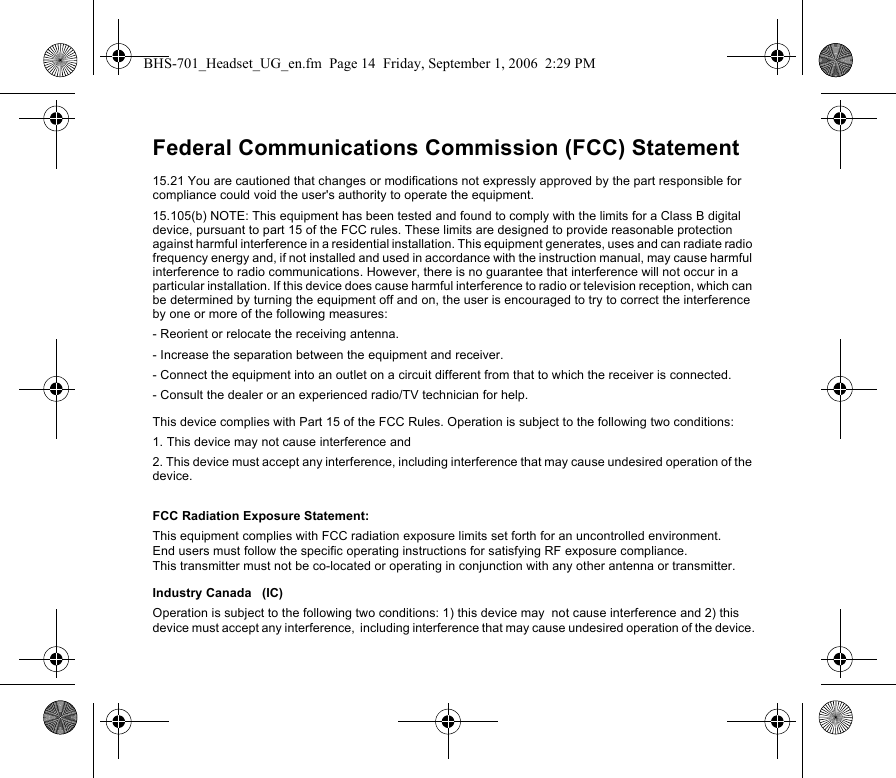 Federal Communications Commission (FCC) Statement15.21 You are cautioned that changes or modifications not expressly approved by the part responsible for compliance could void the user&apos;s authority to operate the equipment.15.105(b) NOTE: This equipment has been tested and found to comply with the limits for a Class B digital device, pursuant to part 15 of the FCC rules. These limits are designed to provide reasonable protection against harmful interference in a residential installation. This equipment generates, uses and can radiate radio frequency energy and, if not installed and used in accordance with the instruction manual, may cause harmful interference to radio communications. However, there is no guarantee that interference will not occur in a particular installation. If this device does cause harmful interference to radio or television reception, which can be determined by turning the equipment off and on, the user is encouraged to try to correct the interference by one or more of the following measures:- Reorient or relocate the receiving antenna.- Increase the separation between the equipment and receiver.- Connect the equipment into an outlet on a circuit different from that to which the receiver is connected.- Consult the dealer or an experienced radio/TV technician for help.This device complies with Part 15 of the FCC Rules. Operation is subject to the following two conditions:1. This device may not cause interference and2. This device must accept any interference, including interference that may cause undesired operation of the device.FCC Radiation Exposure Statement: This equipment complies with FCC radiation exposure limits set forth for an uncontrolled environment. End users must follow the specific operating instructions for satisfying RF exposure compliance. This transmitter must not be co-located or operating in conjunction with any other antenna or transmitter.Industry Canada   (IC)Operation is subject to the following two conditions: 1) this device may  not cause interference and 2) this device must accept any interference,  including interference that may cause undesired operation of the device.BHS-701_Headset_UG_en.fm  Page 14  Friday, September 1, 2006  2:29 PM