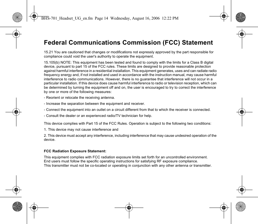 Federal Communications Commission (FCC) Statement15.21 You are cautioned that changes or modifications not expressly approved by the part responsible for compliance could void the user&apos;s authority to operate the equipment.15.105(b) NOTE: This equipment has been tested and found to comply with the limits for a Class B digital device, pursuant to part 15 of the FCC rules. These limits are designed to provide reasonable protection against harmful interference in a residential installation. This equipment generates, uses and can radiate radio frequency energy and, if not installed and used in accordance with the instruction manual, may cause harmful interference to radio communications. However, there is no guarantee that interference will not occur in a particular installation. If this device does cause harmful interference to radio or television reception, which can be determined by turning the equipment off and on, the user is encouraged to try to correct the interference by one or more of the following measures:- Reorient or relocate the receiving antenna.- Increase the separation between the equipment and receiver.- Connect the equipment into an outlet on a circuit different from that to which the receiver is connected.- Consult the dealer or an experienced radio/TV technician for help.This device complies with Part 15 of the FCC Rules. Operation is subject to the following two conditions:1. This device may not cause interference and2. This device must accept any interference, including interference that may cause undesired operation of the device.FCC Radiation Exposure Statement: This equipment complies with FCC radiation exposure limits set forth for an uncontrolled environment. End users must follow the specific operating instructions for satisfying RF exposure compliance. This transmitter must not be co-located or operating in conjunction with any other antenna or transmitter.BHS-701_Headset_UG_en.fm  Page 14  Wednesday, August 16, 2006  12:22 PM