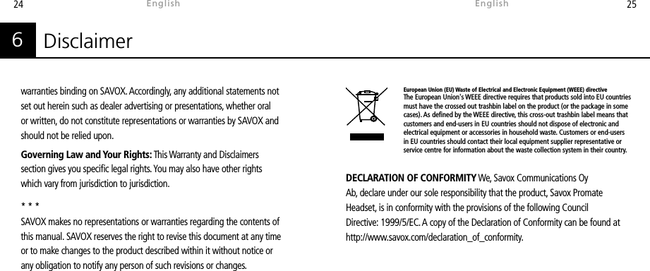 24 25DECLARATION OF CONFORMITY We, Savox Communications Oy Ab, declare under our sole responsibility that the product, Savox Promate Headset, is in conformity with the provisions of the following Council Directive: 1999/5/EC. A copy of the Declaration of Conformity can be found at http://www.savox.com/declaration_of_conformity.Disclaimer6warranties binding on SAVOX. Accordingly, any additional statements not set out herein such as dealer advertising or presentations, whether oral or written, do not constitute representations or warranties by SAVOX and should not be relied upon.Governing Law and Your Rights: This Warranty and Disclaimers section gives you specic legal rights. You may also have other rights which vary from jurisdiction to jurisdiction. * * *SAVOX makes no representations or warranties regarding the contents of this manual. SAVOX reserves the right to revise this document at any time or to make changes to the product described within it without notice or any obligation to notify any person of such revisions or changes.EnglishEnglishEuropean Union (EU) Waste of Electrical and Electronic Equipment (WEEE) directiveThe European Union&apos;s WEEE directive requires that products sold into EU countries must have the crossed out trashbin label on the product (or the package in some cases). As dened by the WEEE directive, this cross-out trashbin label means that customers and end-users in EU countries should not dispose of electronic and electrical equipment or accessories in household waste. Customers or end-users in EU countries should contact their local equipment supplier representative or service centre for information about the waste collection system in their country.