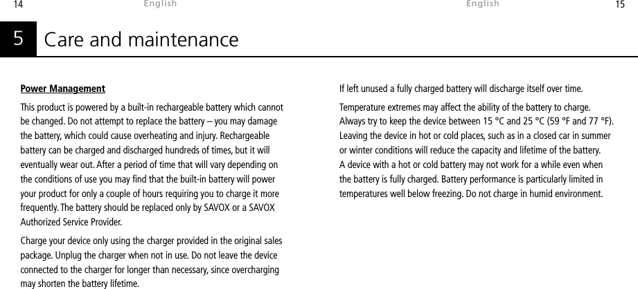 14 15Care and maintenance5Power ManagementThis product is powered by a built-in rechargeable battery which cannot be changed. Do not attempt to replace the battery – you may damage the battery, which could cause overheating and injury. Rechargeable battery can be charged and discharged hundreds of times, but it will eventually wear out. After a period of time that will vary depending on the conditions of use you may nd that the built-in battery will power your product for only a couple of hours requiring you to charge it more frequently. The battery should be replaced only by SAVOX or a SAVOX Authorized Service Provider.Charge your device only using the charger provided in the original sales package. Unplug the charger when not in use. Do not leave the device connected to the charger for longer than necessary, since overcharging may shorten the battery lifetime. If left unused a fully charged battery will discharge itself over time.Temperature extremes may affect the ability of the battery to charge. Always try to keep the device between 15 °C and 25 °C (59 °F and 77 °F). Leaving the device in hot or cold places, such as in a closed car in summer or winter conditions will reduce the capacity and lifetime of the battery. A device with a hot or cold battery may not work for a while even when the battery is fully charged. Battery performance is particularly limited in temperatures well below freezing. Do not charge in humid environment.EnglishEnglish