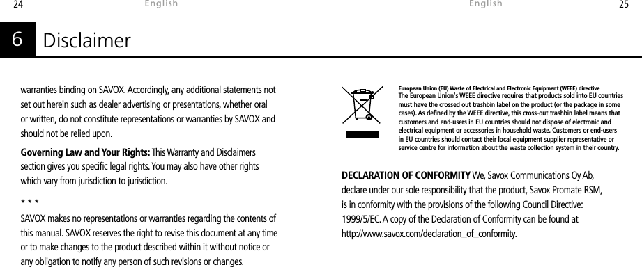 24 25DECLARATION OF CONFORMITY We, Savox Communications Oy Ab, declare under our sole responsibility that the product, Savox Promate RSM, is in conformity with the provisions of the following Council Directive: 1999/5/EC. A copy of the Declaration of Conformity can be found at http://www.savox.com/declaration_of_conformity.Disclaimer6warranties binding on SAVOX. Accordingly, any additional statements not set out herein such as dealer advertising or presentations, whether oral or written, do not constitute representations or warranties by SAVOX and should not be relied upon.Governing Law and Your Rights: This Warranty and Disclaimers section gives you specic legal rights. You may also have other rights which vary from jurisdiction to jurisdiction. * * *SAVOX makes no representations or warranties regarding the contents of this manual. SAVOX reserves the right to revise this document at any time or to make changes to the product described within it without notice or any obligation to notify any person of such revisions or changes.EnglishEnglishEuropean Union (EU) Waste of Electrical and Electronic Equipment (WEEE) directiveThe European Union&apos;s WEEE directive requires that products sold into EU countries must have the crossed out trashbin label on the product (or the package in some cases). As dened by the WEEE directive, this cross-out trashbin label means that customers and end-users in EU countries should not dispose of electronic and electrical equipment or accessories in household waste. Customers or end-users in EU countries should contact their local equipment supplier representative or service centre for information about the waste collection system in their country.