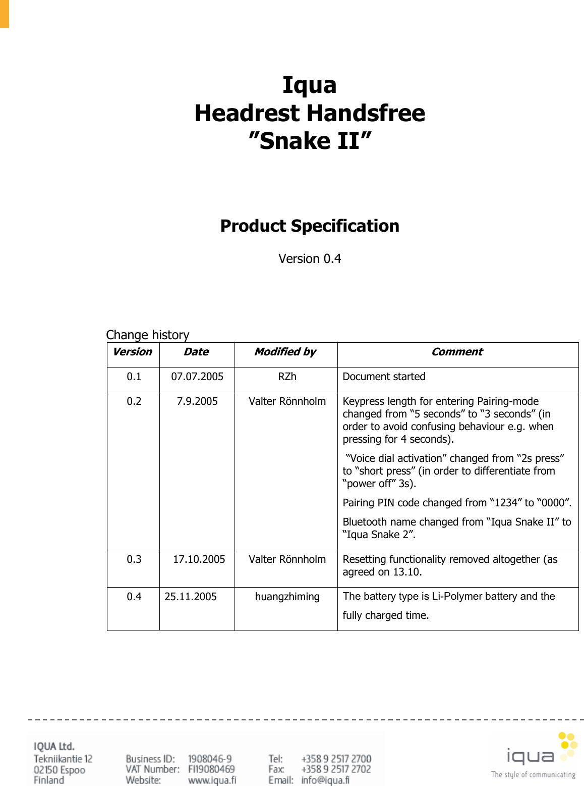       Iqua Headrest Handsfree ”Snake II”     Product Specification  Version 0.4        Change history Version Date  Modified by  Comment 0.1 07.07.2005  RZh  Document started 0.2 7.9.2005 Valter Rönnholm Keypress length for entering Pairing-mode changed from “5 seconds” to “3 seconds” (in order to avoid confusing behaviour e.g. when pressing for 4 seconds).  “Voice dial activation” changed from “2s press” to “short press” (in order to differentiate from “power off” 3s). Pairing PIN code changed from “1234” to “0000”.Bluetooth name changed from “Iqua Snake II” to “Iqua Snake 2”. 0.3  17.10.2005  Valter Rönnholm  Resetting functionality removed altogether (as agreed on 13.10. 0.4 25.11.2005  huangzhiming The battery type is Li-Polymer battery and the  fully charged time.      