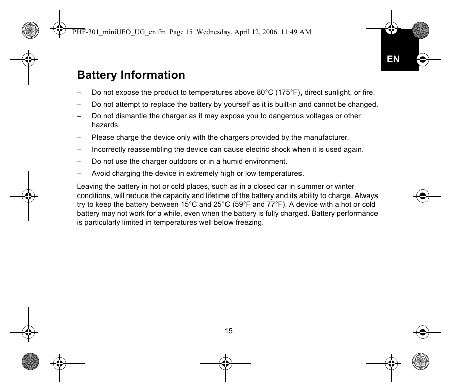 15ENBattery Information–  Do not expose the product to temperatures above 80°C (175°F), direct sunlight, or fire.–  Do not attempt to replace the battery by yourself as it is built-in and cannot be changed.–  Do not dismantle the charger as it may expose you to dangerous voltages or other hazards.–  Please charge the device only with the chargers provided by the manufacturer.–  Incorrectly reassembling the device can cause electric shock when it is used again.–  Do not use the charger outdoors or in a humid environment.–  Avoid charging the device in extremely high or low temperatures.Leaving the battery in hot or cold places, such as in a closed car in summer or winter conditions, will reduce the capacity and lifetime of the battery and its ability to charge. Always try to keep the battery between 15°C and 25°C (59°F and 77°F). A device with a hot or cold battery may not work for a while, even when the battery is fully charged. Battery performance is particularly limited in temperatures well below freezing.PHF-301_miniUFO_UG_en.fm  Page 15  Wednesday, April 12, 2006  11:49 AM