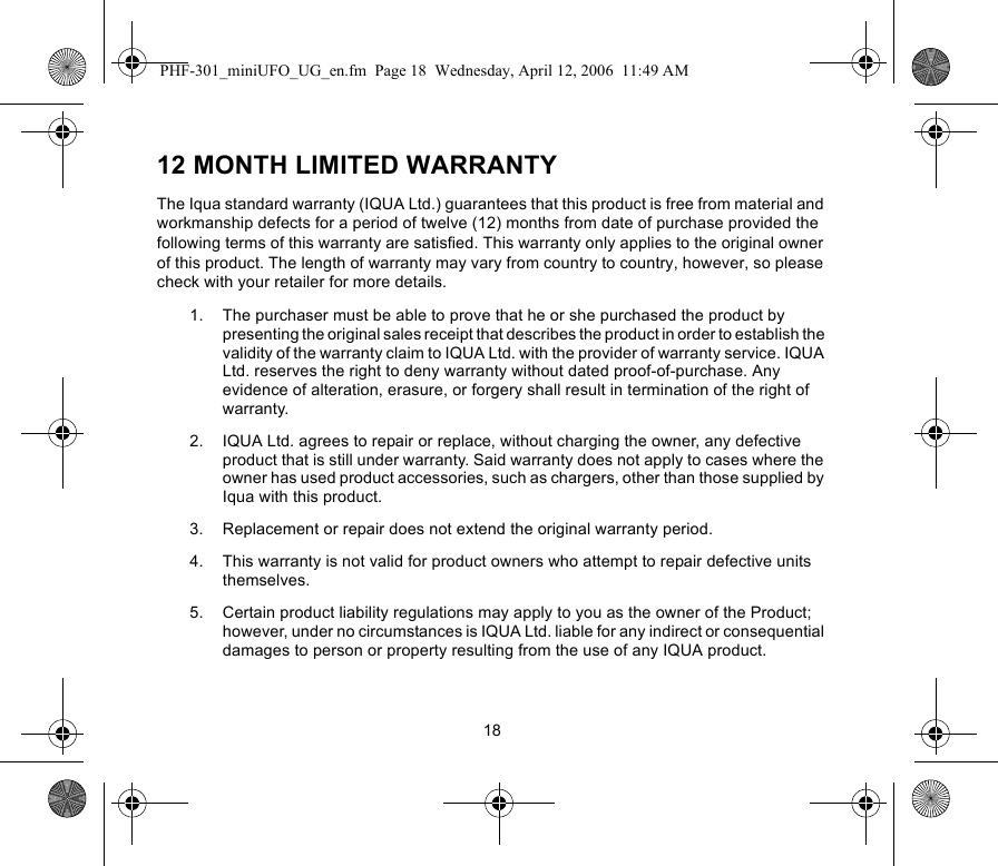 1812 MONTH LIMITED WARRANTYThe Iqua standard warranty (IQUA Ltd.) guarantees that this product is free from material and workmanship defects for a period of twelve (12) months from date of purchase provided the following terms of this warranty are satisfied. This warranty only applies to the original owner of this product. The length of warranty may vary from country to country, however, so please check with your retailer for more details.1. The purchaser must be able to prove that he or she purchased the product by presenting the original sales receipt that describes the product in order to establish the validity of the warranty claim to IQUA Ltd. with the provider of warranty service. IQUA Ltd. reserves the right to deny warranty without dated proof-of-purchase. Any evidence of alteration, erasure, or forgery shall result in termination of the right of warranty.2. IQUA Ltd. agrees to repair or replace, without charging the owner, any defective product that is still under warranty. Said warranty does not apply to cases where the owner has used product accessories, such as chargers, other than those supplied by Iqua with this product. 3. Replacement or repair does not extend the original warranty period. 4. This warranty is not valid for product owners who attempt to repair defective units themselves. 5. Certain product liability regulations may apply to you as the owner of the Product; however, under no circumstances is IQUA Ltd. liable for any indirect or consequential damages to person or property resulting from the use of any IQUA product.PHF-301_miniUFO_UG_en.fm  Page 18  Wednesday, April 12, 2006  11:49 AM