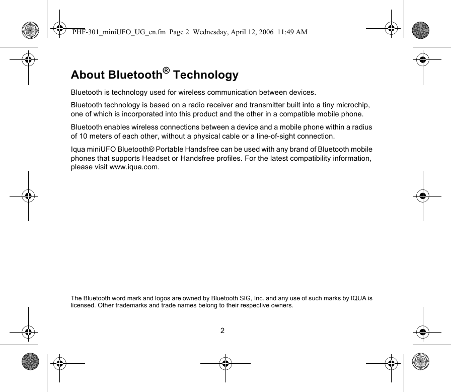 2About Bluetooth® TechnologyBluetooth is technology used for wireless communication between devices. Bluetooth technology is based on a radio receiver and transmitter built into a tiny microchip, one of which is incorporated into this product and the other in a compatible mobile phone.Bluetooth enables wireless connections between a device and a mobile phone within a radius of 10 meters of each other, without a physical cable or a line-of-sight connection. Iqua miniUFO Bluetooth® Portable Handsfree can be used with any brand of Bluetooth mobile phones that supports Headset or Handsfree profiles. For the latest compatibility information, please visit www.iqua.com.The Bluetooth word mark and logos are owned by Bluetooth SIG, Inc. and any use of such marks by IQUA is licensed. Other trademarks and trade names belong to their respective owners.PHF-301_miniUFO_UG_en.fm  Page 2  Wednesday, April 12, 2006  11:49 AM