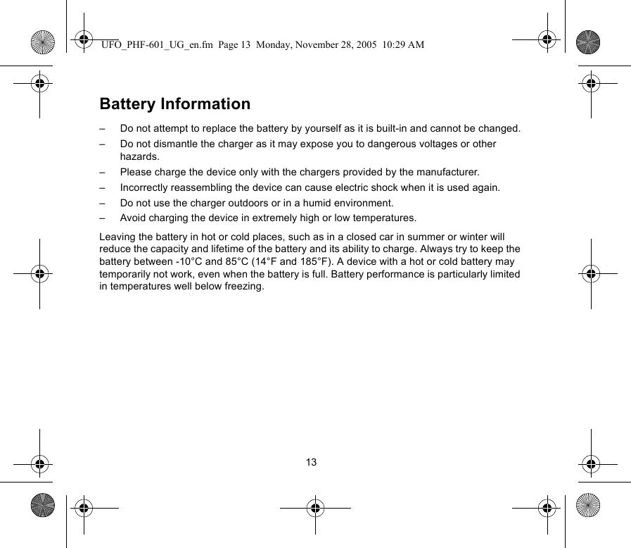 13Battery Information–  Do not attempt to replace the battery by yourself as it is built-in and cannot be changed.–  Do not dismantle the charger as it may expose you to dangerous voltages or other hazards.–  Please charge the device only with the chargers provided by the manufacturer.–  Incorrectly reassembling the device can cause electric shock when it is used again.–  Do not use the charger outdoors or in a humid environment.–  Avoid charging the device in extremely high or low temperatures.Leaving the battery in hot or cold places, such as in a closed car in summer or winter will reduce the capacity and lifetime of the battery and its ability to charge. Always try to keep the battery between -10°C and 85°C (14°F and 185°F). A device with a hot or cold battery may temporarily not work, even when the battery is full. Battery performance is particularly limited in temperatures well below freezing.UFO_PHF-601_UG_en.fm  Page 13  Monday, November 28, 2005  10:29 AM