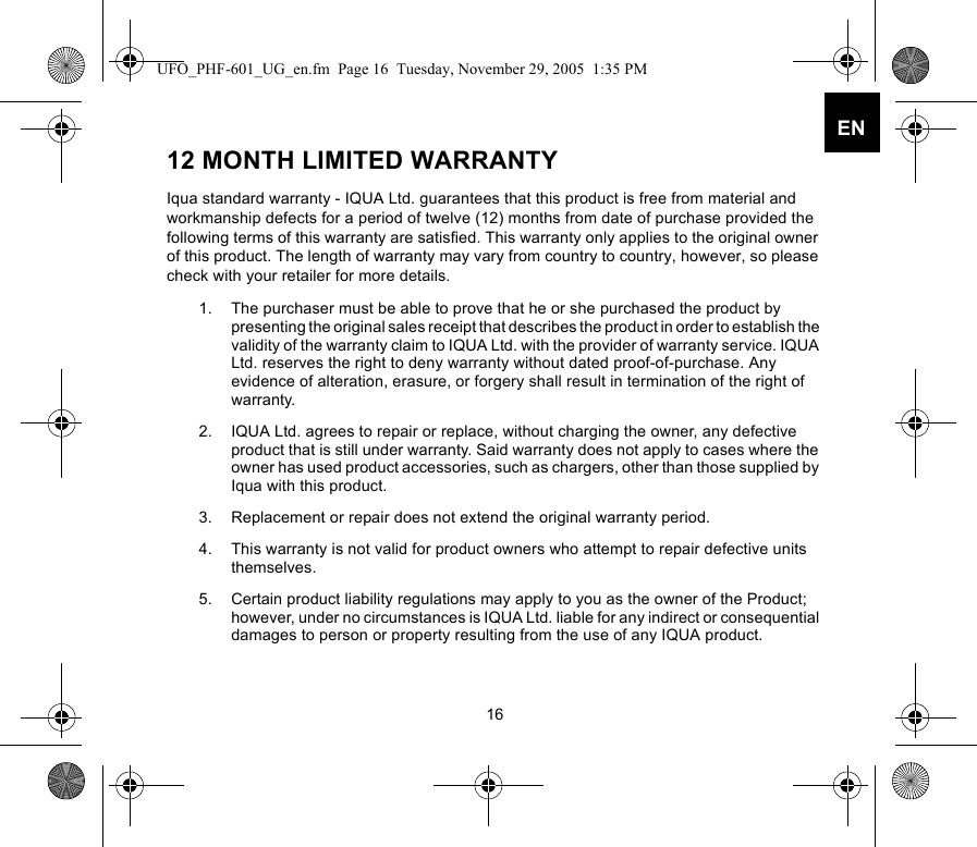 16EN12 MONTH LIMITED WARRANTYIqua standard warranty - IQUA Ltd. guarantees that this product is free from material and workmanship defects for a period of twelve (12) months from date of purchase provided the following terms of this warranty are satisfied. This warranty only applies to the original owner of this product. The length of warranty may vary from country to country, however, so please check with your retailer for more details.1. The purchaser must be able to prove that he or she purchased the product by presenting the original sales receipt that describes the product in order to establish the validity of the warranty claim to IQUA Ltd. with the provider of warranty service. IQUA Ltd. reserves the right to deny warranty without dated proof-of-purchase. Any evidence of alteration, erasure, or forgery shall result in termination of the right of warranty.2. IQUA Ltd. agrees to repair or replace, without charging the owner, any defective product that is still under warranty. Said warranty does not apply to cases where the owner has used product accessories, such as chargers, other than those supplied by Iqua with this product. 3. Replacement or repair does not extend the original warranty period. 4. This warranty is not valid for product owners who attempt to repair defective units themselves. 5. Certain product liability regulations may apply to you as the owner of the Product; however, under no circumstances is IQUA Ltd. liable for any indirect or consequential damages to person or property resulting from the use of any IQUA product. UFO_PHF-601_UG_en.fm  Page 16  Tuesday, November 29, 2005  1:35 PM