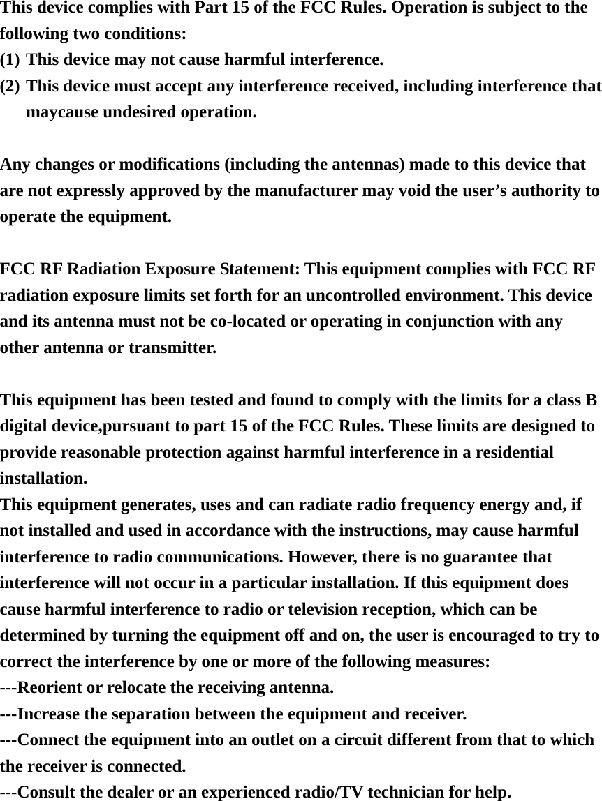 This device complies with Part 15 of the FCC Rules. Operation is subject to the following two conditions: (1) This device may not cause harmful interference. (2) This device must accept any interference received, including interference that maycause undesired operation.  Any changes or modifications (including the antennas) made to this device that are not expressly approved by the manufacturer may void the user’s authority to operate the equipment.    FCC RF Radiation Exposure Statement: This equipment complies with FCC RF radiation exposure limits set forth for an uncontrolled environment. This device and its antenna must not be co-located or operating in conjunction with any other antenna or transmitter.  This equipment has been tested and found to comply with the limits for a class B digital device,pursuant to part 15 of the FCC Rules. These limits are designed to provide reasonable protection against harmful interference in a residential installation.  This equipment generates, uses and can radiate radio frequency energy and, if not installed and used in accordance with the instructions, may cause harmful interference to radio communications. However, there is no guarantee that interference will not occur in a particular installation. If this equipment does cause harmful interference to radio or television reception, which can be determined by turning the equipment off and on, the user is encouraged to try to correct the interference by one or more of the following measures: ---Reorient or relocate the receiving antenna. ---Increase the separation between the equipment and receiver. ---Connect the equipment into an outlet on a circuit different from that to which the receiver is connected. ---Consult the dealer or an experienced radio/TV technician for help.  