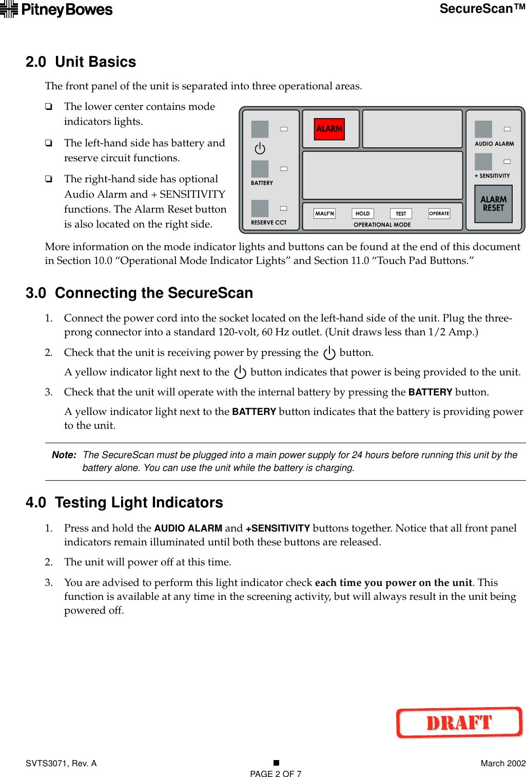 SVTS3071, Rev. A March 2002PAGE 2 OF 7SecureScan™2.0  Unit BasicsThe front panel of the unit is separated into three operational areas. ❏The lower center contains mode indicators lights.❏The left-hand side has battery and reserve circuit functions.❏The right-hand side has optional Audio Alarm and + SENSITIVITY functions. The Alarm Reset button is also located on the right side.More information on the mode indicator lights and buttons can be found at the end of this document in Section 10.0 “Operational Mode Indicator Lights” and Section 11.0 “Touch Pad Buttons.”3.0  Connecting the SecureScan1. Connect the power cord into the socket located on the left-hand side of the unit. Plug the three-prong connector into a standard 120-volt, 60 Hz outlet. (Unit draws less than 1/2 Amp.)2. Check that the unit is receiving power by pressing the   button.A yellow indicator light next to the   button indicates that power is being provided to the unit.3. Check that the unit will operate with the internal battery by pressing the BATTERY button.A yellow indicator light next to the BATTERY button indicates that the battery is providing power to the unit.4.0  Testing Light Indicators1. Press and hold the AUDIO ALARM and +SENSITIVITY buttons together. Notice that all front panel indicators remain illuminated until both these buttons are released.2. The unit will power off at this time.3. You are advised to perform this light indicator check each time you power on the unit. This function is available at any time in the screening activity, but will always result in the unit being powered off.Note: The SecureScan must be plugged into a main power supply for 24 hours before running this unit by the battery alone. You can use the unit while the battery is charging.