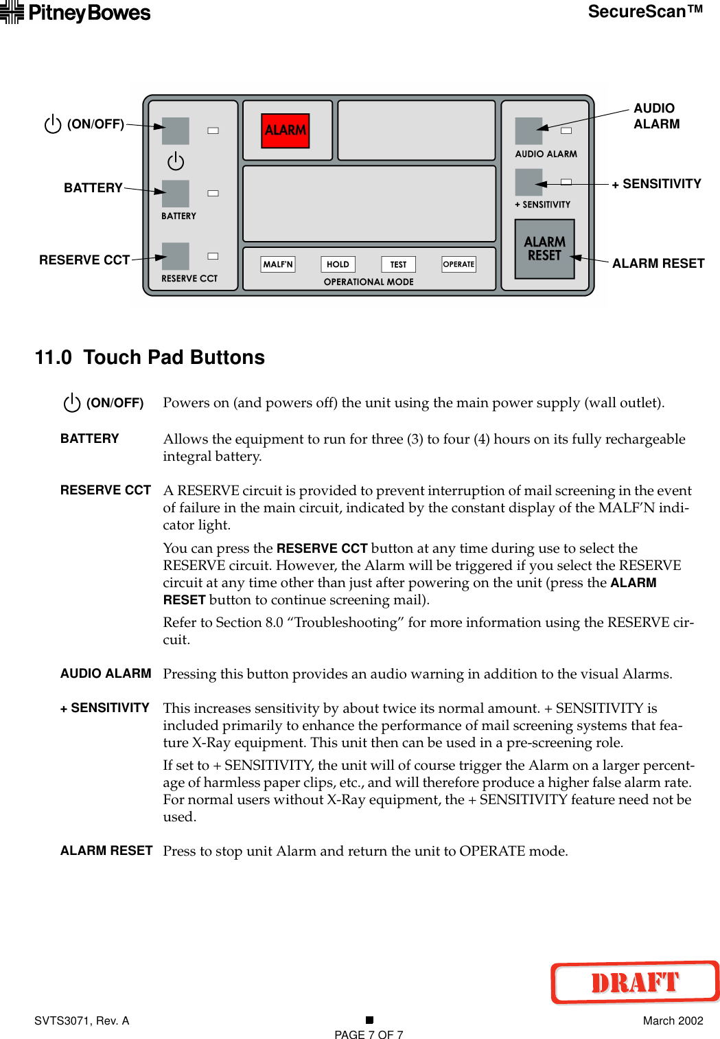 SVTS3071, Rev. A March 2002PAGE 7 OF 7SecureScan™11.0  Touch Pad Buttons (ON/OFF) Powers on (and powers off) the unit using the main power supply (wall outlet).BATTERY Allows the equipment to run for three (3) to four (4) hours on its fully rechargeable integral battery.RESERVE CCT A RESERVE circuit is provided to prevent interruption of mail screening in the event of failure in the main circuit, indicated by the constant display of the MALF’N indi-cator light.You can press the RESERVE CCT button at any time during use to select the RESERVE circuit. However, the Alarm will be triggered if you select the RESERVE circuit at any time other than just after powering on the unit (press the ALARM RESET button to continue screening mail).Refer to Section 8.0 “Troubleshooting” for more information using the RESERVE cir-cuit.AUDIO ALARM Pressing this button provides an audio warning in addition to the visual Alarms.+ SENSITIVITY This increases sensitivity by about twice its normal amount. + SENSITIVITY is included primarily to enhance the performance of mail screening systems that fea-ture X-Ray equipment. This unit then can be used in a pre-screening role.If set to + SENSITIVITY, the unit will of course trigger the Alarm on a larger percent-age of harmless paper clips, etc., and will therefore produce a higher false alarm rate. For normal users without X-Ray equipment, the + SENSITIVITY feature need not be used.ALARM RESET Press to stop unit Alarm and return the unit to OPERATE mode.AUDIO ALARM+ SENSITIVITY (ON/OFF)BATTERYRESERVE CCT ALARM RESET