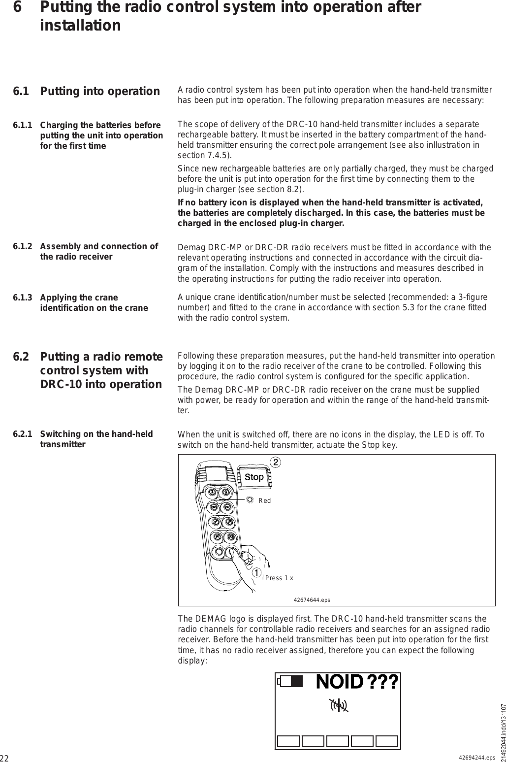 22A radio control system has been put into operation when the hand-held transmitter has been put into operation. The following preparation measures are necessary:The scope of delivery of the DRC-10 hand-held transmitter includes a separate rechargeable battery. It must be inserted in the battery compartment of the hand-held transmitter ensuring the correct pole arrangement (see also inllustration in section 7.4.5).Since new rechargeable batteries are only partially charged, they must be charged before the unit is put into operation for the first time by connecting them to the plug-in charger (see section 8.2).If no battery icon is displayed when the hand-held transmitter is activated, the batteries are completely discharged. In this case, the batteries must be charged in the enclosed plug-in charger.Demag DRC-MP or DRC-DR radio receivers must be fitted in accordance with the relevant operating instructions and connected in accordance with the circuit dia-gram of the installation. Comply with the instructions and measures described in the operating instructions for putting the radio receiver into operation.A unique crane identification/number must be selected (recommended: a 3-figure number) and fitted to the crane in accordance with section 5.3 for the crane fitted with the radio control system. Following these preparation measures, put the hand-held transmitter into operation by logging it on to the radio receiver of the crane to be controlled. Following this procedure, the radio control system is configured for the specific application. The Demag DRC-MP or DRC-DR radio receiver on the crane must be supplied with power, be ready for operation and within the range of the hand-held transmit-ter.When the unit is switched off, there are no icons in the display, the LED is off. To switch on the hand-held transmitter, actuate the Stop key.6 Putting the radio control system into operation after installation6.1.1 Charging the batteries before putting the unit into operation for the first time6.1.2 Assembly and connection of the radio receiver6.1.3 Applying the crane identification on the crane6.2 Putting a radio remote control system with DRC-10 into operation6.1 Putting into operation6.2.1 Switching on the hand-held transmitter42674644.epsîïPress 1 xRedThe DEMAG logo is displayed first. The DRC-10 hand-held transmitter scans the radio channels for controllable radio receivers and searches for an assigned radio receiver. Before the hand-held transmitter has been put into operation for the first time, it has no radio receiver assigned, therefore you can expect the following display:ÒÑ×Ü ááá42694244.eps