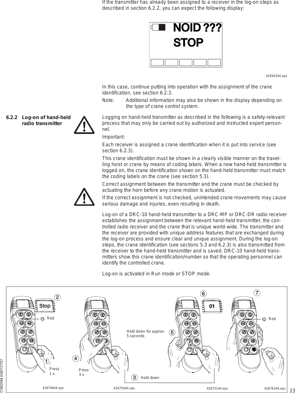 23If the transmitter has already been assigned to a receiver in the log-on steps as described in section 6.2.2, you can expect the following display:ÒÑ×ÜÍÌÑÐáááIn this case, continue putting into operation with the assignment of the crane identification, see section 6.2.3.Note: Additional information may also be shown in the display depending on the type of crane control system.Logging on hand-held transmitter as described in the following is a safety-relevant process that may only be carried out by authorized and instructed expert person-nel.Important:Each receiver is assigned a crane identification when it is put into service (see section 6.2.3).This crane identification must be shown in a clearly visible manner on the travel-ling hoist or crane by means of coding labels. When a new hand-held transmitter is logged on, the crane identification shown on the hand-held transmitter must match the coding labels on the crane (see section 5.3).Correct assignment between the transmitter and the crane must be checked by actuating the horn before any crane motion is actuated. If the correct assignment is not checked, unintended crane movements may cause serious damage and injuries, even resulting in death. Log-on of a DRC-10 hand-held transmitter to a DRC-MP or DRC-DR radio receiver establishes the assignment between the relevant hand-held transmitter, the con-trolled radio receiver and the crane that is unique world-wide. The transmitter and the receiver are provided with unique address features that are exchanged during the log-on process and ensure clear and unique assignment. During the log-on steps, the crane identification (see sections 5.3 and 6.2.3) is also transmitted from the receiver to the hand-held transmitter and is saved. DRC-10 hand-held trans-mitters show this crane identification/number so that the operating personnel can identify the controlled crane.Log-on is activated in Run mode or STOP mode.6.2.2  Log-on of hand-held radio transmitter42676344.eps42675044.eps 42675144.eps42674644.epsíìPress3 xîïRedPress1 xðïëêHold down for approx. 5 secondsRedHold down42694344.epsï÷é