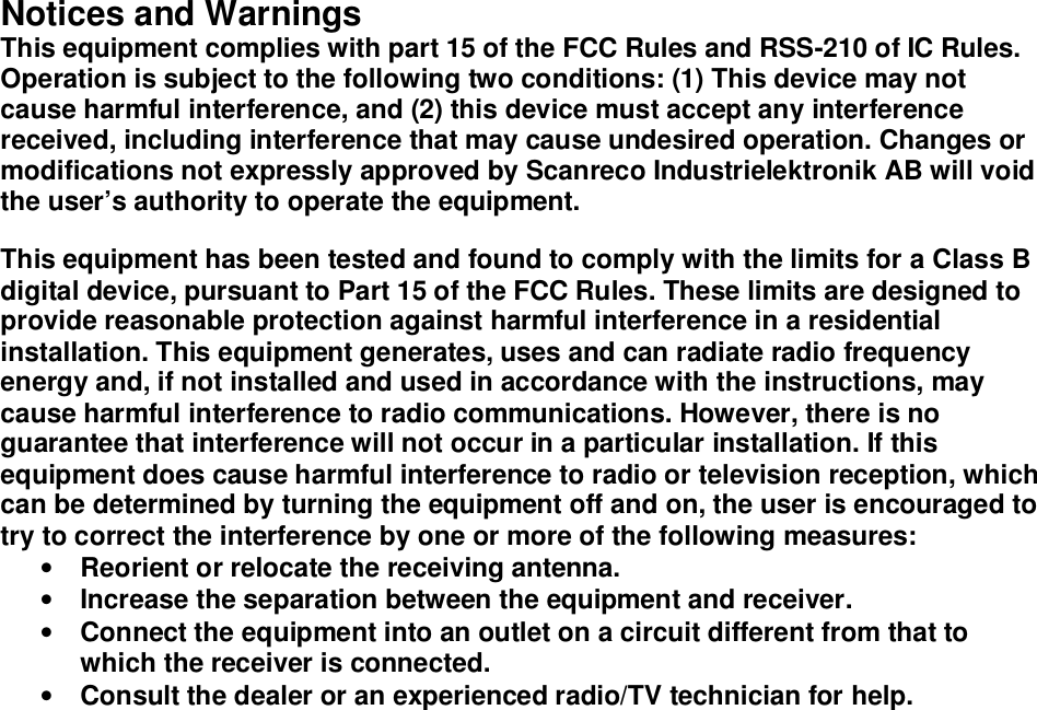 Notices and Warnings This equipment complies with part 15 of the FCC Rules and RSS-210 of IC Rules. Operation is subject to the following two conditions: (1) This device may not cause harmful interference, and (2) this device must accept any interference received, including interference that may cause undesired operation. Changes or modifications not expressly approved by Scanreco Industrielektronik AB will void the user’s authority to operate the equipment.  This equipment has been tested and found to comply with the limits for a Class B digital device, pursuant to Part 15 of the FCC Rules. These limits are designed to provide reasonable protection against harmful interference in a residential installation. This equipment generates, uses and can radiate radio frequency energy and, if not installed and used in accordance with the instructions, may cause harmful interference to radio communications. However, there is no guarantee that interference will not occur in a particular installation. If this equipment does cause harmful interference to radio or television reception, which can be determined by turning the equipment off and on, the user is encouraged to try to correct the interference by one or more of the following measures:  • Reorient or relocate the receiving antenna.  • Increase the separation between the equipment and receiver.  • Connect the equipment into an outlet on a circuit different from that to which the receiver is connected.  • Consult the dealer or an experienced radio/TV technician for help.   