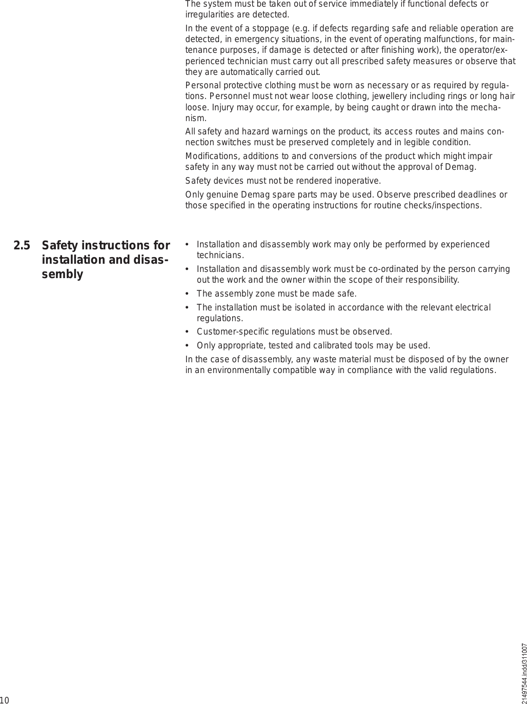 102.5 Safety instructions for installation and disas-semblyThe system must be taken out of service immediately if functional defects or irregularities are detected.In the event of a stoppage (e.g. if defects regarding safe and reliable operation are detected, in emergency situations, in the event of operating malfunctions, for main-tenance purposes, if damage is detected or after finishing work), the operator/ex-perienced technician must carry out all prescribed safety measures or observe that they are automatically carried out.Personal protective clothing must be worn as necessary or as required by regula-tions. Personnel must not wear loose clothing, jewellery including rings or long hair loose. Injury may occur, for example, by being caught or drawn into the mecha-nism.All safety and hazard warnings on the product, its access routes and mains con-nection switches must be preserved completely and in legible condition.Modifications, additions to and conversions of the product which might impair safety in any way must not be carried out without the approval of Demag.Safety devices must not be rendered inoperative.Only genuine Demag spare parts may be used. Observe prescribed deadlines or those specified in the operating instructions for routine checks/inspections.  Installation and disassembly work may only be performed by experienced technicians.  Installation and disassembly work must be co-ordinated by the person carrying out the work and the owner within the scope of their responsibility.  The assembly zone must be made safe.  The installation must be isolated in accordance with the relevant electrical regulations.  Customer-specific regulations must be observed.  Only appropriate, tested and calibrated tools may be used.In the case of disassembly, any waste material must be disposed of by the owner in an environmentally compatible way in compliance with the valid regulations.