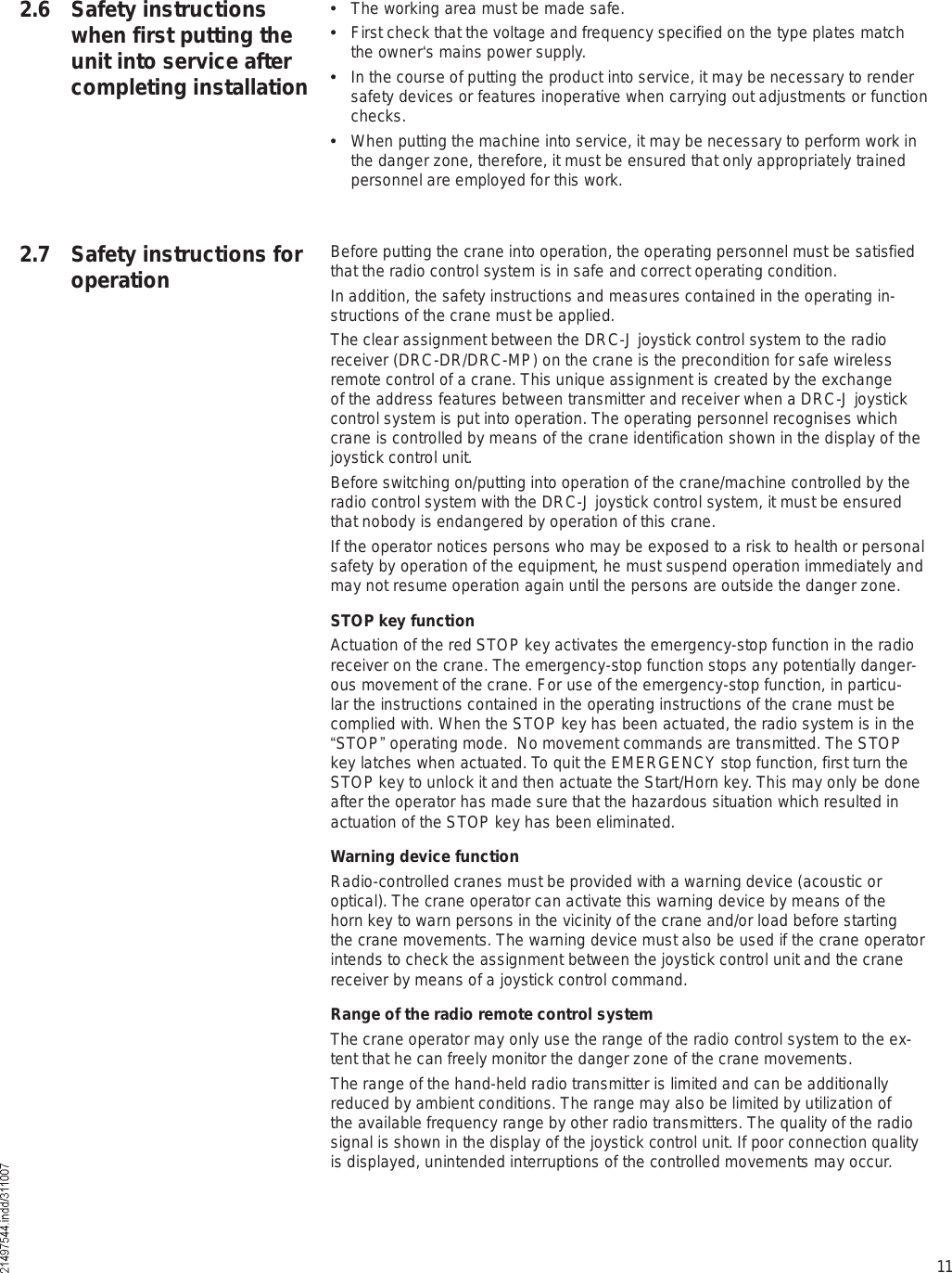 112.6 Safety instructions when first putting the unit into service after completing installation  The working area must be made safe.  First check that the voltage and frequency specified on the type plates match the owner s mains power supply.  In the course of putting the product into service, it may be necessary to render safety devices or features inoperative when carrying out adjustments or function checks.  When putting the machine into service, it may be necessary to perform work in the danger zone, therefore, it must be ensured that only appropriately trained personnel are employed for this work.Before putting the crane into operation, the operating personnel must be satisfied that the radio control system is in safe and correct operating condition.In addition, the safety instructions and measures contained in the operating in-structions of the crane must be applied.The clear assignment between the DRC-J joystick control system to the radio receiver (DRC-DR/DRC-MP) on the crane is the precondition for safe wireless remote control of a crane. This unique assignment is created by the exchange of the address features between transmitter and receiver when a DRC-J joystick control system is put into operation. The operating personnel recognises which crane is controlled by means of the crane identification shown in the display of the joystick control unit. Before switching on/putting into operation of the crane/machine controlled by the radio control system with the DRC-J joystick control system, it must be ensured that nobody is endangered by operation of this crane.If the operator notices persons who may be exposed to a risk to health or personal safety by operation of the equipment, he must suspend operation immediately and may not resume operation again until the persons are outside the danger zone.STOP key functionActuation of the red STOP key activates the emergency-stop function in the radio receiver on the crane. The emergency-stop function stops any potentially danger-ous movement of the crane. For use of the emergency-stop function, in particu-lar the instructions contained in the operating instructions of the crane must be complied with. When the STOP key has been actuated, the radio system is in the !STOP&quot; operating mode.  No movement commands are transmitted. The STOP key latches when actuated. To quit the EMERGENCY stop function, first turn the STOP key to unlock it and then actuate the Start/Horn key. This may only be done after the operator has made sure that the hazardous situation which resulted in actuation of the STOP key has been eliminated.Warning device functionRadio-controlled cranes must be provided with a warning device (acoustic or optical). The crane operator can activate this warning device by means of the horn key to warn persons in the vicinity of the crane and/or load before starting the crane movements. The warning device must also be used if the crane operator intends to check the assignment between the joystick control unit and the crane receiver by means of a joystick control command. Range of the radio remote control systemThe crane operator may only use the range of the radio control system to the ex-tent that he can freely monitor the danger zone of the crane movements.The range of the hand-held radio transmitter is limited and can be additionally reduced by ambient conditions. The range may also be limited by utilization of the available frequency range by other radio transmitters. The quality of the radio signal is shown in the display of the joystick control unit. If poor connection quality is displayed, unintended interruptions of the controlled movements may occur.2.7 Safety instructions for operation