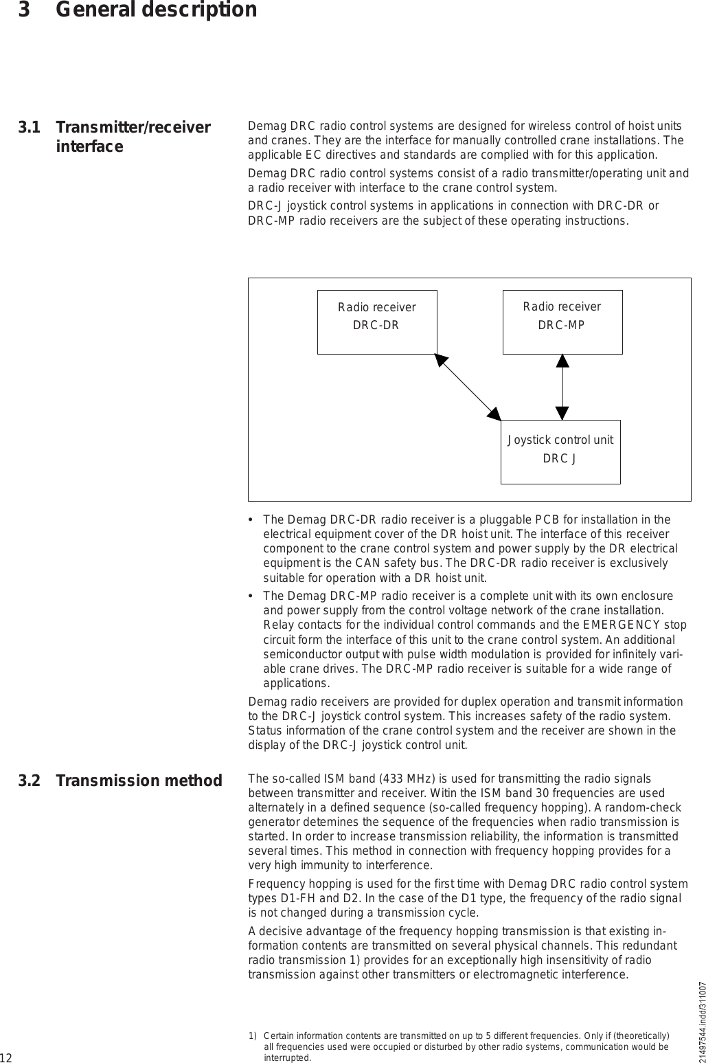 12Radio receiverDRC-DR Radio receiverDRC-MPJoystick control unitDRC J  The Demag DRC-DR radio receiver is a pluggable PCB for installation in the electrical equipment cover of the DR hoist unit. The interface of this receiver component to the crane control system and power supply by the DR electrical equipment is the CAN safety bus. The DRC-DR radio receiver is exclusively suitable for operation with a DR hoist unit.  The Demag DRC-MP radio receiver is a complete unit with its own enclosure and power supply from the control voltage network of the crane installation. Relay contacts for the individual control commands and the EMERGENCY stop circuit form the interface of this unit to the crane control system. An additional semiconductor output with pulse width modulation is provided for infinitely vari-able crane drives. The DRC-MP radio receiver is suitable for a wide range of applications.Demag radio receivers are provided for duplex operation and transmit information to the DRC-J joystick control system. This increases safety of the radio system. Status information of the crane control system and the receiver are shown in the display of the DRC-J joystick control unit.The so-called ISM band (433 MHz) is used for transmitting the radio signals between transmitter and receiver. Witin the ISM band 30 frequencies are used alternately in a defined sequence (so-called frequency hopping). A random-check generator detemines the sequence of the frequencies when radio transmission is started. In order to increase transmission reliability, the information is transmitted several times. This method in connection with frequency hopping provides for a very high immunity to interference.Frequency hopping is used for the first time with Demag DRC radio control system types D1-FH and D2. In the case of the D1 type, the frequency of the radio signal is not changed during a transmission cycle.A decisive advantage of the frequency hopping transmission is that existing in-formation contents are transmitted on several physical channels. This redundant radio transmission 1) provides for an exceptionally high insensitivity of radio transmission against other transmitters or electromagnetic interference.3 General descriptionDemag DRC radio control systems are designed for wireless control of hoist units and cranes. They are the interface for manually controlled crane installations. The applicable EC directives and standards are complied with for this application.Demag DRC radio control systems consist of a radio transmitter/operating unit and a radio receiver with interface to the crane control system.DRC-J joystick control systems in applications in connection with DRC-DR or DRC-MP radio receivers are the subject of these operating instructions.1) Certain information contents are transmitted on up to 5 different frequencies. Only if (theoretically) all frequencies used were occupied or disturbed by other radio systems, communication would be interrupted.3.1 Transmitter/receiver interface3.2 Transmission method