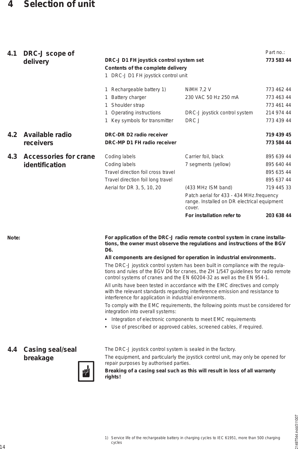 144.1 DRC-J scope of delivery  Part no.:DRC-J D1 FH joystick control system set 773 583 44Contents of the complete delivery1 DRC-J D1 FH joystick control unit  1 Rechargeable battery 1) NiMH 7,2 V 773 462 441 Battery charger 230 VAC 50 Hz 250 mA 773 463 441 Shoulder strap  773 461 441 Operating instructions DRC-J joystick control system 214 974 441 Key symbols for transmitter DRC J 773 439 44DRC-DR D2 radio receiver  719 439 45DRC-MP D1 FH radio receiver  773 584 44Coding labels Carrier foil, black 895 639 44Coding labels 7 segments (yellow) 895 640 44Travel direction foil cross travel  895 635 44Travel direction foil long travel  895 637 44Aerial for DR 3, 5, 10, 20 (433 MHz ISM band) 719 445 33  Patch aerial for 433 - 434 MHz.frequency range. Installed on DR electrical equipment cover.   For installation refer to  203 638 44For application of the DRC-J radio remote control system in crane installa-tions, the owner must observe the regulations and instructions of the BGV D6.All components are designed for operation in industrial environments.The DRC-J joystick control system has been built in compliance with the regula-tions and rules of the BGV D6 for cranes, the ZH 1/547 guidelines for radio remote control systems of cranes and the EN 60204-32 as well as the EN 954-1.All units have been tested in accordance with the EMC directives and comply with the relevant standards regarding interference emission and resistance to interference for application in industrial environments.To comply with the EMC requirements, the following points must be considered for integration into overall systems:  Integration of electronic components to meet EMC requirements  Use of prescribed or approved cables, screened cables, if required.The DRC-J joystick control system is sealed in the factory. The equipment, and particularly the joystick control unit, may only be opened for repair purposes by authorised parties. Breaking of a casing seal such as this will result in loss of all warranty rights!Note:1) Service life of the rechargeable battery in charging cycles to IEC 61951, more than 500 charging cycles4.4 Casing seal/seal breakage4 Selection of unit4.2 Available radio receivers4.3 Accessories for crane identification