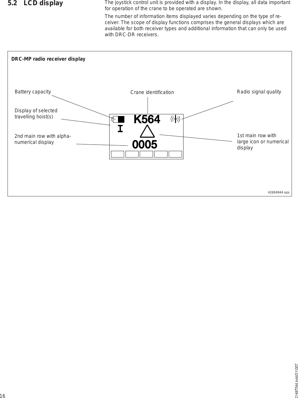 165.2  LCD display The joystick control unit is provided with a display. In the display, all data important for operation of the crane to be operated are shown.The number of information items displayed varies depending on the type of re-ceiver. The scope of display functions comprises the general displays which are available for both receiver types and additional information that can only be used with DRC-DR receivers.42694944.epsÕëêìðððëDRC-MP radio receiver displayBattery capacity Crane identification Radio signal quality1st main row with large icon or numerical displayDisplay of selected travelling hoist(s)2nd main row with alpha-numerical display