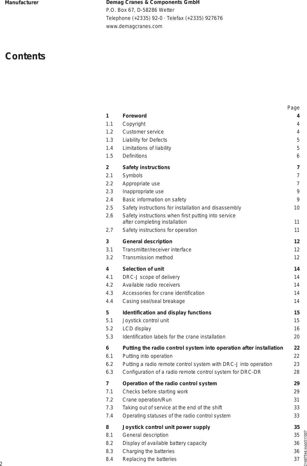 2ContentsManufacturer Demag Cranes &amp; Components GmbHP.O. Box 67, D-58286 WetterTelephone (+2335) 92-0 · Telefax (+2335) 927676www.demagcranes.comPage1 Foreword 41.1 Copyright 41.2 Customer service 41.3 Liability for Defects 51.4 Limitations of liability 51.5 Definitions 62 Safety instructions 72.1 Symbols 72.2 Appropriate use 72.3 Inappropriate use 92.4 Basic information on safety 92.5 Safety instructions for installation and disassembly 102.6 Safety instructions when first putting into service  after completing installation 112.7 Safety instructions for operation 113 General description 123.1 Transmitter/receiver interface 123.2 Transmission method 124 Selection of unit 144.1 DRC-J scope of delivery 144.2 Available radio receivers 144.3 Accessories for crane identification 144.4 Casing seal/seal breakage 145 Identification and display functions 155.1 Joystick control unit 155.2  LCD display 165.3 Identification labels for the crane installation 206 Putting the radio control system into operation after installation 226.1 Putting into operation 226.2 Putting a radio remote control system with DRC-J into operation 236.3 Configuration of a radio remote control system for DRC-DR 287 Operation of the radio control system  297.1 Checks before starting work 297.2 Crane operation/Run 317.3 Taking out of service at the end of the shift 337.4 Operating statuses of the radio control system 338 Joystick control unit power supply 358.1 General description 358.2 Display of available battery capacity 368.3 Charging the batteries 368.4 Replacing the batteries 37