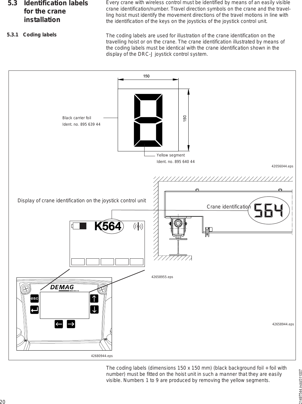 20ÕëêìEvery crane with wireless control must be identified by means of an easily visible crane identification/number. Travel direction symbols on the crane and the travel-ling hoist must identify the movement directions of the travel motions in line with the identification of the keys on the joysticks of the joystick control unit.The coding labels are used for illustration of the crane identification on the travelling hoist or on the crane. The crane identification illustrated by means of the coding labels must be identical with the crane identification shown in the display of the DRC-J joystick control system.5.3 Identification labels for the crane installation5.3.1 Coding labels42056044.epsYellow segmentIdent. no. 895 640 44Black carrier foilIdent. no. 895 639 4442658944.epsDisplay of crane identification on the joystick control unit Crane identificationThe coding labels (dimensions 150 x 150 mm) (black background foil + foil with number) must be fitted on the hoist unit in such a manner that they are easily visible. Numbers 1 to 9 are produced by removing the yellow segments.42680944.eps42658955.eps