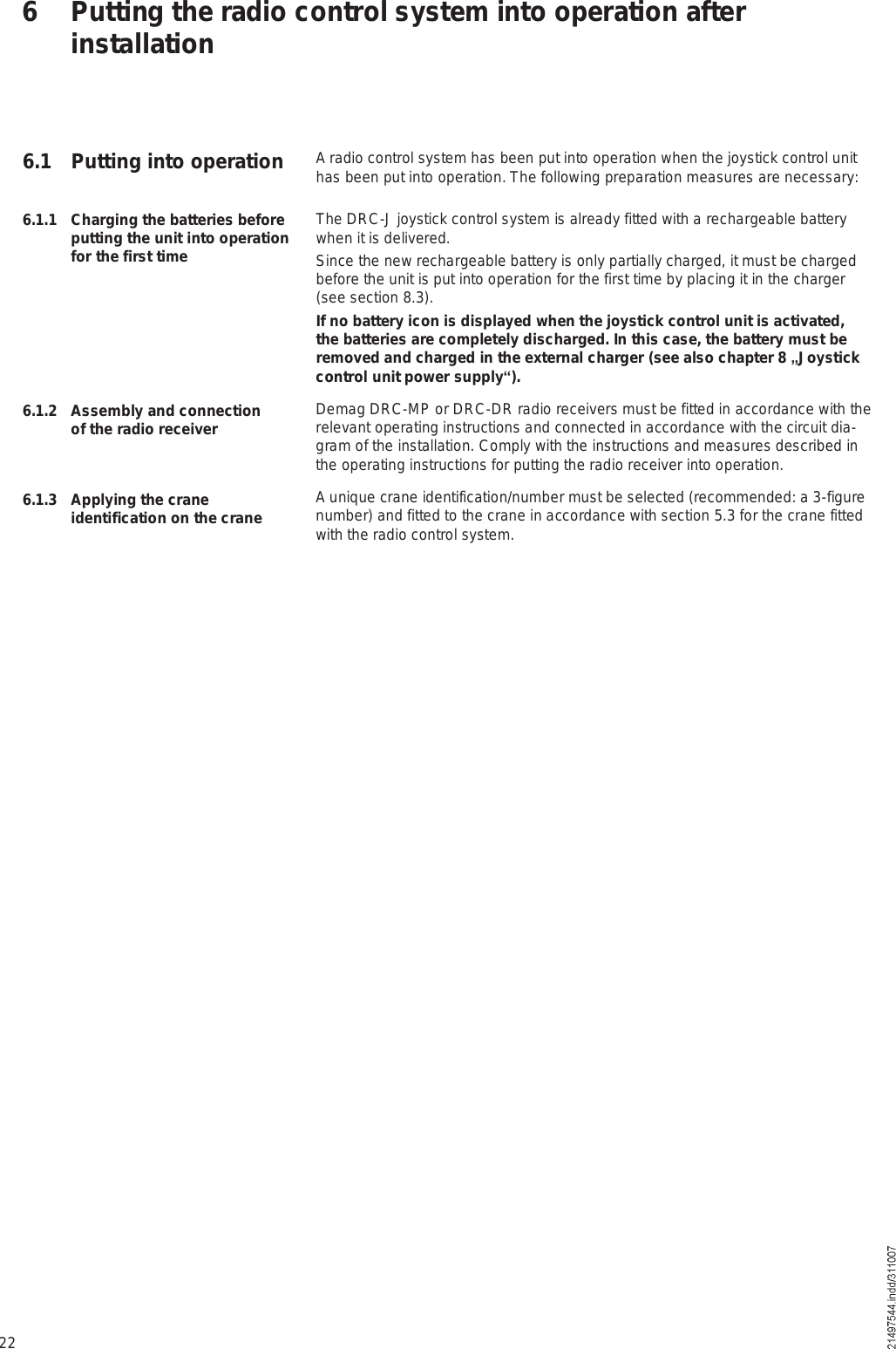 22A radio control system has been put into operation when the joystick control unit has been put into operation. The following preparation measures are necessary:The DRC-J joystick control system is already fitted with a rechargeable battery when it is delivered.Since the new rechargeable battery is only partially charged, it must be charged before the unit is put into operation for the first time by placing it in the charger (see section 8.3).If no battery icon is displayed when the joystick control unit is activated, the batteries are completely discharged. In this case, the battery must be removed and charged in the external charger (see also chapter 8 #Joystick control unit power supply&quot;).Demag DRC-MP or DRC-DR radio receivers must be fitted in accordance with the relevant operating instructions and connected in accordance with the circuit dia-gram of the installation. Comply with the instructions and measures described in the operating instructions for putting the radio receiver into operation.A unique crane identification/number must be selected (recommended: a 3-figure number) and fitted to the crane in accordance with section 5.3 for the crane fitted with the radio control system. 6 Putting the radio control system into operation after installation6.1.1 Charging the batteries before putting the unit into operation for the first time6.1.2 Assembly and connection of the radio receiver6.1.3 Applying the crane identification on the crane6.1 Putting into operation