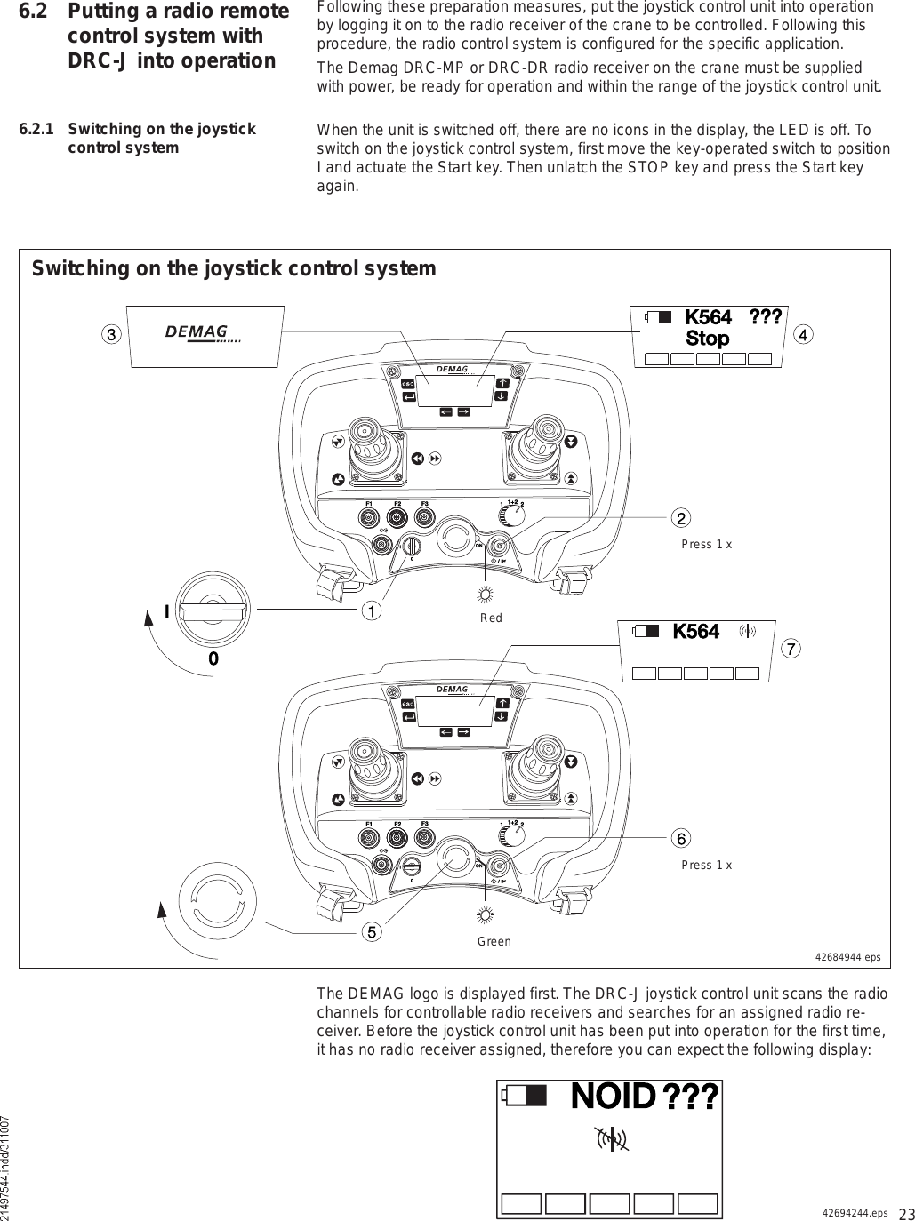 236.2 Putting a radio remote control system with DRC-J into operation6.2.1 Switching on the joystick control systemThe DEMAG logo is displayed first. The DRC-J joystick control unit scans the radio channels for controllable radio receivers and searches for an assigned radio re-ceiver. Before the joystick control unit has been put into operation for the first time, it has no radio receiver assigned, therefore you can expect the following display:ÒÑ×Ü ááá42694244.epsïÚï Úî Úí ïïõî îÑÒ×ð  ñ  ×íîì×ðÚï Úî Úí ïïõî îÑÒ×ð  ñ  ×éÕëêìêëÕëêìÍ¬±°áááSwitching on the joystick control system42684944.epsGreenPress 1 xRedPress 1 xFollowing these preparation measures, put the joystick control unit into operation by logging it on to the radio receiver of the crane to be controlled. Following this procedure, the radio control system is configured for the specific application. The Demag DRC-MP or DRC-DR radio receiver on the crane must be supplied with power, be ready for operation and within the range of the joystick control unit.When the unit is switched off, there are no icons in the display, the LED is off. To switch on the joystick control system, first move the key-operated switch to position I and actuate the Start key. Then unlatch the STOP key and press the Start key again.