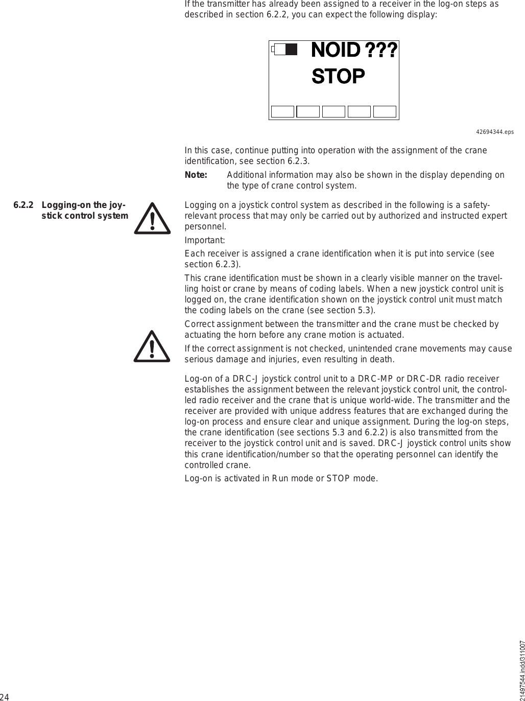 24If the transmitter has already been assigned to a receiver in the log-on steps as described in section 6.2.2, you can expect the following display:ÒÑ×ÜÍÌÑÐáááIn this case, continue putting into operation with the assignment of the crane identification, see section 6.2.3.Note: Additional information may also be shown in the display depending on the type of crane control system.Logging on a joystick control system as described in the following is a safety-relevant process that may only be carried out by authorized and instructed expert personnel.Important:Each receiver is assigned a crane identification when it is put into service (see section 6.2.3).This crane identification must be shown in a clearly visible manner on the travel-ling hoist or crane by means of coding labels. When a new joystick control unit is logged on, the crane identification shown on the joystick control unit must match the coding labels on the crane (see section 5.3).Correct assignment between the transmitter and the crane must be checked by actuating the horn before any crane motion is actuated. If the correct assignment is not checked, unintended crane movements may cause serious damage and injuries, even resulting in death. Log-on of a DRC-J joystick control unit to a DRC-MP or DRC-DR radio receiver establishes the assignment between the relevant joystick control unit, the control-led radio receiver and the crane that is unique world-wide. The transmitter and the receiver are provided with unique address features that are exchanged during the log-on process and ensure clear and unique assignment. During the log-on steps, the crane identification (see sections 5.3 and 6.2.2) is also transmitted from the receiver to the joystick control unit and is saved. DRC-J joystick control units show this crane identification/number so that the operating personnel can identify the controlled crane.Log-on is activated in Run mode or STOP mode.6.2.2  Logging-on the joy-stick control system42694344.eps