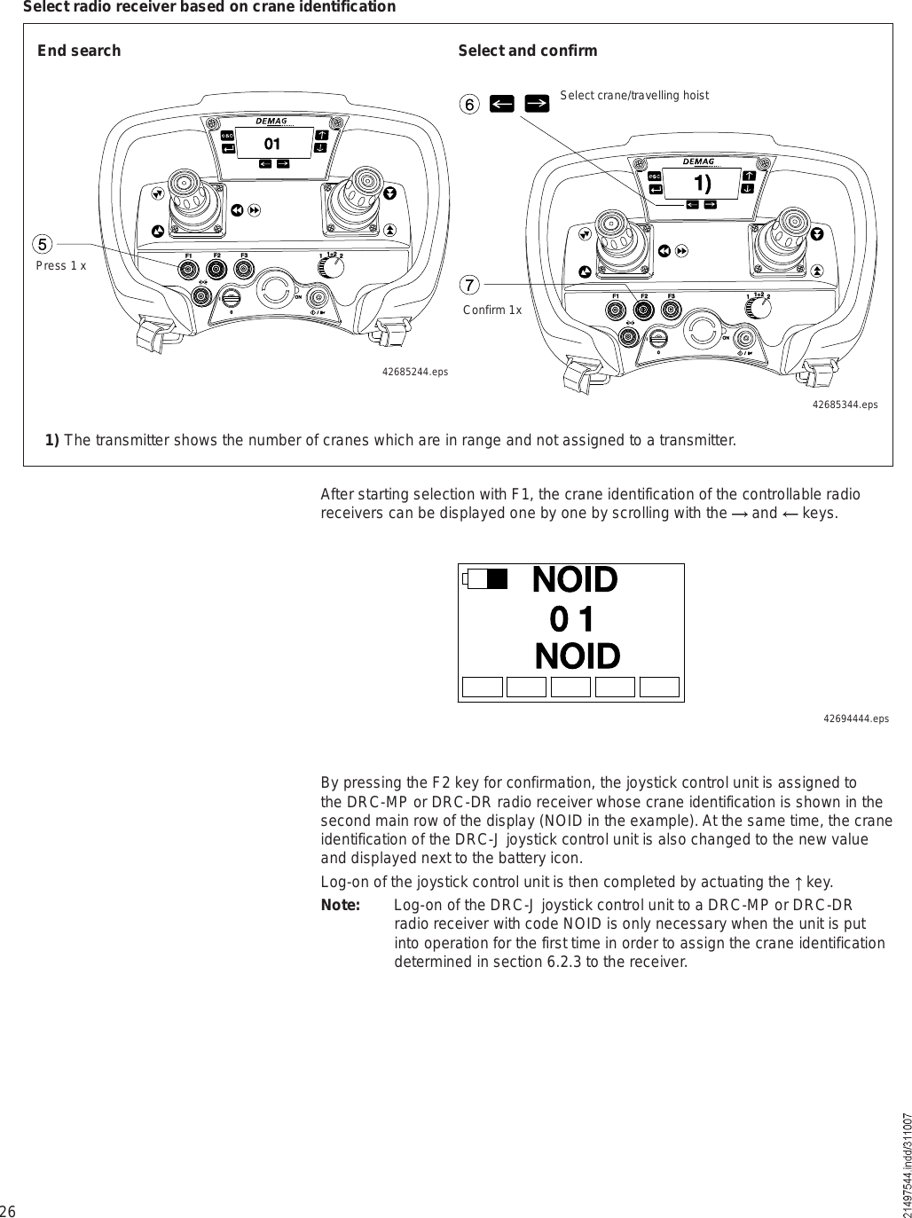 26Úï Úî Úí ïïõî îÑÒ×ð  ñ  ×éï÷êÚï Úî Úí ïïõî îÑÒ×ð  ñ  ×ëðï1) The transmitter shows the number of cranes which are in range and not assigned to a transmitter.End searchPress 1 xSelect and confirm42685244.epsConfirm 1x42685344.epsSelect crane/travelling hoistSelect radio receiver based on crane identificationAfter starting selection with F1, the crane identification of the controllable radio receivers can be displayed one by one by scrolling with the   and   keys.ÒÑ×Üð ïÒÑ×ÜBy pressing the F2 key for confirmation, the joystick control unit is assigned to the DRC-MP or DRC-DR radio receiver whose crane identification is shown in the second main row of the display (NOID in the example). At the same time, the crane identification of the DRC-J joystick control unit is also changed to the new value and displayed next to the battery icon.Log-on of the joystick control unit is then completed by actuating the   key.Note: Log-on of the DRC-J joystick control unit to a DRC-MP or DRC-DR radio receiver with code NOID is only necessary when the unit is put into operation for the first time in order to assign the crane identification determined in section 6.2.3 to the receiver.42694444.eps