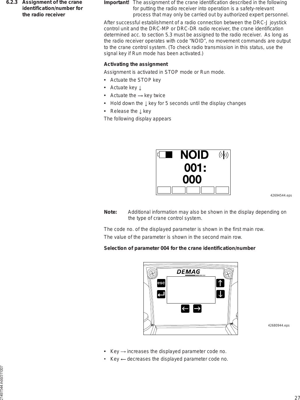 27ÒÑ×ÜððïæðððImportant! The assignment of the crane identification described in the following for putting the radio receiver into operation is a safety-relevant process that may only be carried out by authorized expert personnel.After successful establishment of a radio connection between the DRC-J joystick control unit and the DRC-MP or DRC-DR radio receiver, the crane identification determined acc. to section 5.3 must be assigned to the radio receiver.  As long as the radio receiver operates with code !NOID&quot;, no movement commands are output to the crane control system. (To check radio transmission in this status, use the signal key if Run mode has been activated.)Activating the assignmentAssignment is activated in STOP mode or Run mode.  Actuate the STOP key  Actuate key   Actuate the   key twice  Hold down the   key for 5 seconds until the display changes  Release the   keyThe following display appears6.2.3 Assignment of the crane identification/number for the radio receiverNote: Additional information may also be shown in the display depending on the type of crane control system.The code no. of the displayed parameter is shown in the first main row. The value of the parameter is shown in the second main row.Selection of parameter 004 for the crane identification/number42694544.eps42680944.eps  Key   increases the displayed parameter code no. $ Key   decreases the displayed parameter code no.