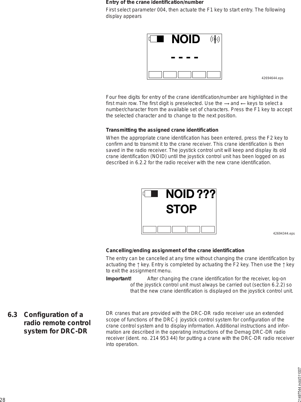 28ÒÑ×Üó ó ó ó42694644.epsEntry of the crane identification/numberFirst select parameter 004, then actuate the F1 key to start entry. The following display appearsFour free digits for entry of the crane identification/number are highlighted in the first main row. The first digit is preselected. Use the   and   keys to select a number/character from the available set of characters. Press the F1 key to accept the selected character and to change to the next position.Transmitting the assigned crane identificationWhen the appropriate crane identification has been entered, press the F2 key to confirm and to transmit it to the crane receiver. This crane identification is then saved in the radio receiver. The joystick control unit will keep and display its old crane identification (NOID) until the joystick control unit has been logged on as described in 6.2.2 for the radio receiver with the new crane identification.6.3 Configuration of a radio remote control system for DRC-DRÒÑ×ÜÍÌÑÐááá42694344.epsCancelling/ending assignment of the crane identificationThe entry can be cancelled at any time without changing the crane identification by actuating the   key. Entry is completed by actuating the F2 key. Then use the   key to exit the assignment menu.Important! After changing the crane identification for the receiver, log-on of the joystick control unit must always be carried out (section 6.2.2) so that the new crane identification is displayed on the joystick control unit.DR cranes that are provided with the DRC-DR radio receiver use an extended scope of functions of the DRC-J joystick control system for configuration of the crane control system and to display information. Additional instructions and infor-mation are described in the operating instructions of the Demag DRC-DR radio receiver (ident. no. 214 953 44) for putting a crane with the DRC-DR radio receiver into operation.