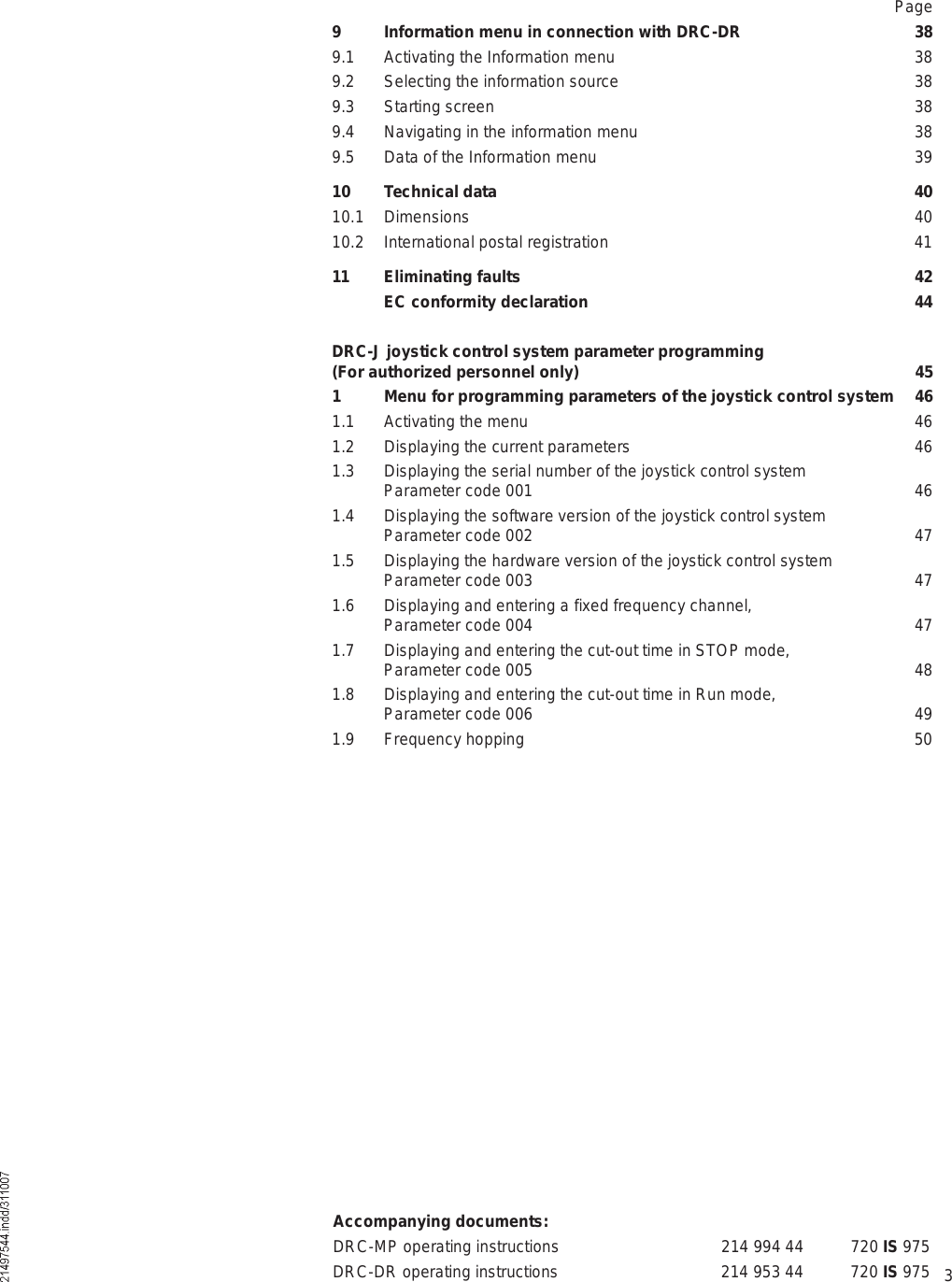 3Accompanying documents:DRC-MP operating instructions 214 994 44 720 IS 975DRC-DR operating instructions 214 953 44 720 IS 975Page9 Information menu in connection with DRC-DR 389.1 Activating the Information menu 389.2 Selecting the information source 389.3 Starting screen 389.4 Navigating in the information menu 389.5 Data of the Information menu 3910 Technical data 4010.1 Dimensions 4010.2 International postal registration 4111 Eliminating faults 42 EC conformity declaration 44DRC-J joystick control system parameter programming (For authorized personnel only) 451 Menu for programming parameters of the joystick control system 461.1 Activating the menu 461.2 Displaying the current parameters 461.3 Displaying the serial number of the joystick control system  Parameter code 001 461.4 Displaying the software version of the joystick control system  Parameter code 002 471.5 Displaying the hardware version of the joystick control system  Parameter code 003 471.6 Displaying and entering a fixed frequency channel,  Parameter code 004 471.7 Displaying and entering the cut-out time in STOP mode,  Parameter code 005 481.8 Displaying and entering the cut-out time in Run mode,  Parameter code 006 491.9  Frequency hopping 50