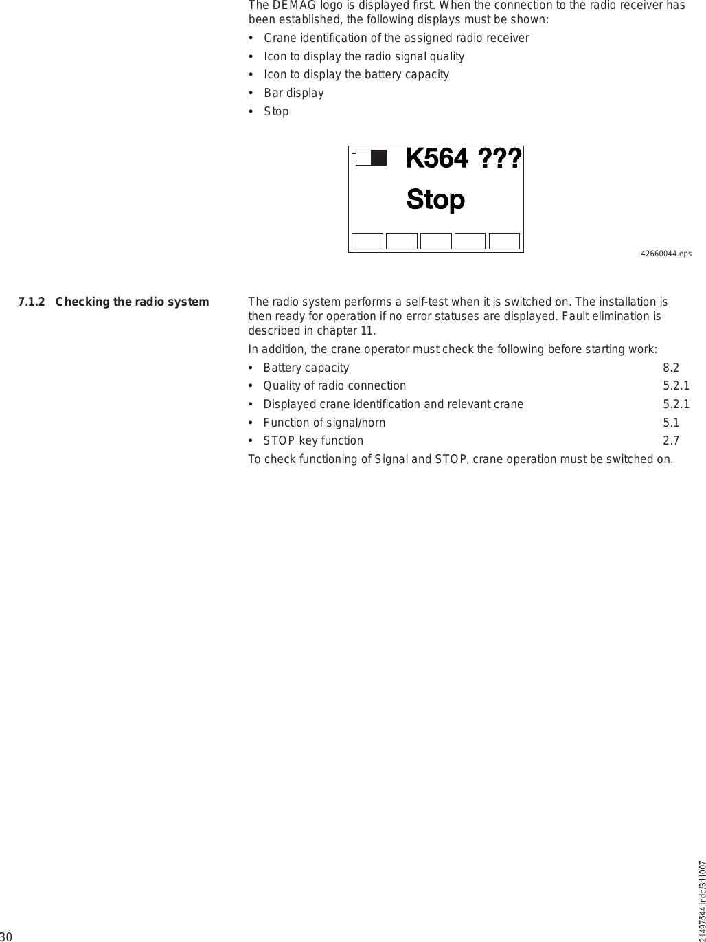 30The DEMAG logo is displayed first. When the connection to the radio receiver has been established, the following displays must be shown:  Crane identification of the assigned radio receiver  Icon to display the radio signal quality  Icon to display the battery capacity  Bar display  StopÕëêìÍ¬±°ááá42660044.epsThe radio system performs a self-test when it is switched on. The installation is then ready for operation if no error statuses are displayed. Fault elimination is described in chapter 11.In addition, the crane operator must check the following before starting work:  Battery capacity  8.2  Quality of radio connection 5.2.1  Displayed crane identification and relevant crane 5.2.1  Function of signal/horn 5.1  STOP key function 2.7To check functioning of Signal and STOP, crane operation must be switched on.7.1.2 Checking the radio system