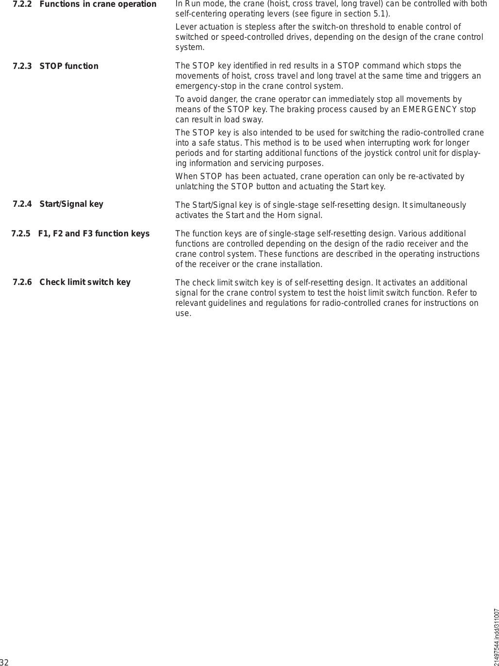 32In Run mode, the crane (hoist, cross travel, long travel) can be controlled with both self-centering operating levers (see figure in section 5.1).Lever actuation is stepless after the switch-on threshold to enable control of switched or speed-controlled drives, depending on the design of the crane control system.The STOP key identified in red results in a STOP command which stops the movements of hoist, cross travel and long travel at the same time and triggers an emergency-stop in the crane control system.To avoid danger, the crane operator can immediately stop all movements by means of the STOP key. The braking process caused by an EMERGENCY stop can result in load sway.The STOP key is also intended to be used for switching the radio-controlled crane into a safe status. This method is to be used when interrupting work for longer periods and for starting additional functions of the joystick control unit for display-ing information and servicing purposes. When STOP has been actuated, crane operation can only be re-activated by unlatching the STOP button and actuating the Start key.The Start/Signal key is of single-stage self-resetting design. It simultaneously activates the Start and the Horn signal.The function keys are of single-stage self-resetting design. Various additional functions are controlled depending on the design of the radio receiver and the crane control system. These functions are described in the operating instructions of the receiver or the crane installation.The check limit switch key is of self-resetting design. It activates an additional signal for the crane control system to test the hoist limit switch function. Refer to relevant guidelines and regulations for radio-controlled cranes for instructions on use.7.2.2 Functions in crane operation7.2.3 STOP function7.2.4 Start/Signal key7.2.5 F1, F2 and F3 function keys7.2.6 Check limit switch key
