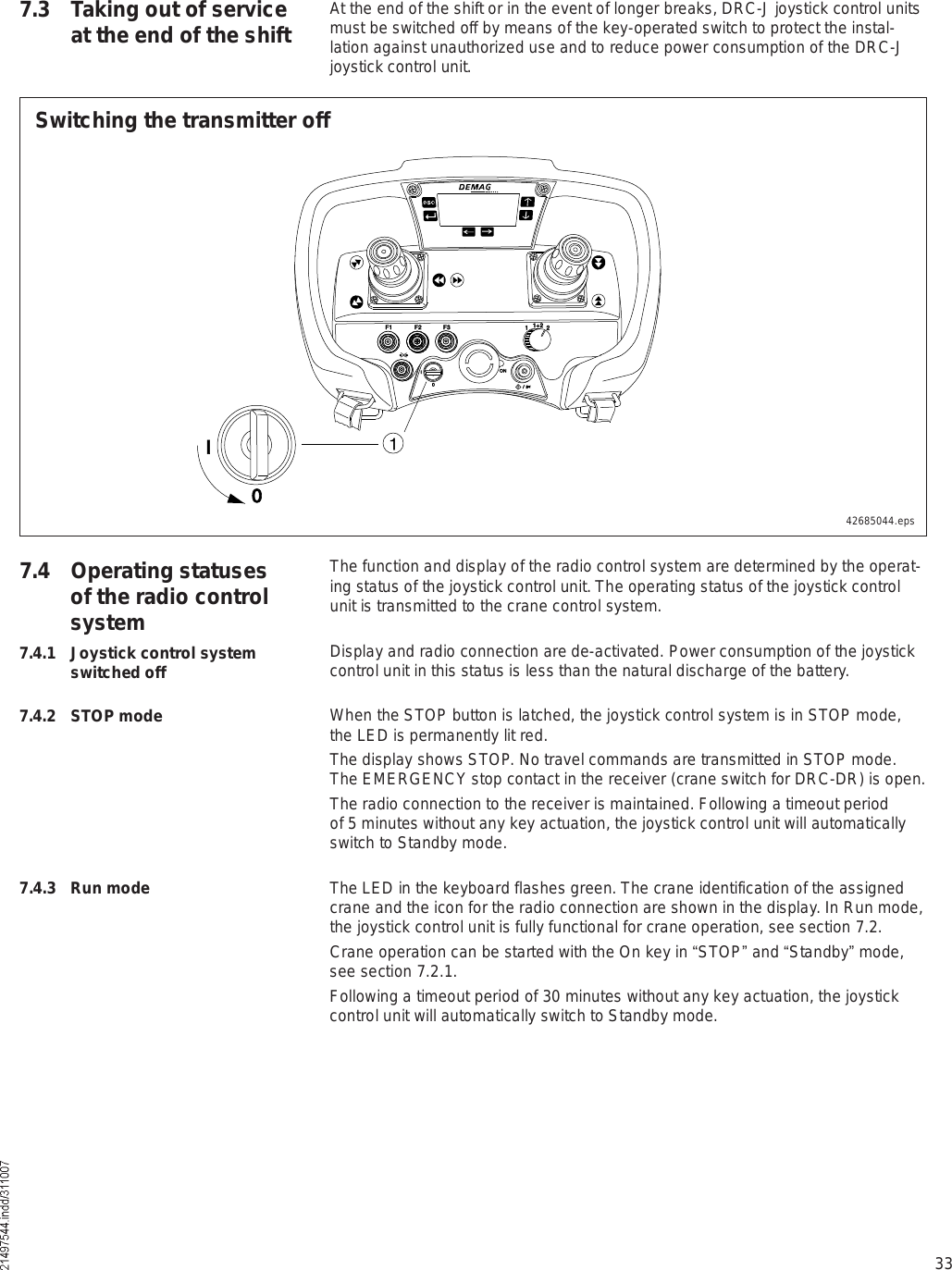 33At the end of the shift or in the event of longer breaks, DRC-J joystick control units must be switched off by means of the key-operated switch to protect the instal-lation against unauthorized use and to reduce power consumption of the DRC-J joystick control unit.7.3 Taking out of service at the end of the shift7.4 Operating statuses of the radio control systemThe function and display of the radio control system are determined by the operat-ing status of the joystick control unit. The operating status of the joystick control unit is transmitted to the crane control system.Display and radio connection are de-activated. Power consumption of the joystick control unit in this status is less than the natural discharge of the battery.When the STOP button is latched, the joystick control system is in STOP mode, the LED is permanently lit red.The display shows STOP. No travel commands are transmitted in STOP mode. The EMERGENCY stop contact in the receiver (crane switch for DRC-DR) is open. The radio connection to the receiver is maintained. Following a timeout period of 5 minutes without any key actuation, the joystick control unit will automatically switch to Standby mode.The LED in the keyboard flashes green. The crane identification of the assigned crane and the icon for the radio connection are shown in the display. In Run mode, the joystick control unit is fully functional for crane operation, see section 7.2. Crane operation can be started with the On key in !STOP&quot; and !Standby&quot; mode, see section 7.2.1. Following a timeout period of 30 minutes without any key actuation, the joystick control unit will automatically switch to Standby mode.7.4.1 Joystick control system switched off7.4.2 STOP mode7.4.3 Run modeïÚï Úî Úí ïïõî îÑÒ×ð  ñ  ××ðSwitching the transmitter off42685044.eps