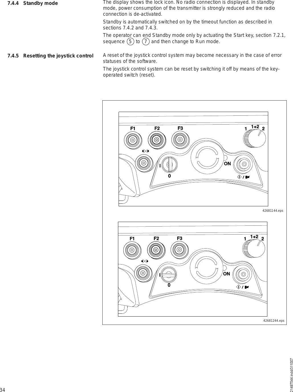 34The display shows the lock icon. No radio connection is displayed. In standby mode, power consumption of the transmitter is strongly reduced and the radio connection is de-activated.Standby is automatically switched on by the timeout function as described in sections 7.4.2 and 7.4.3.The operator can end Standby mode only by actuating the Start key, section 7.2.1, sequence   5   to   7   and then change to Run mode.A reset of the joystick control system may become necessary in the case of error statuses of the software. The joystick control system can be reset by switching it off by means of the key-operated switch (reset).7.4.4 Standby mode7.4.5 Resetting the joystick control 42681144.epsÚï Úî Úí ïïõî îÑÒ×ð  ñ×Úï Úî Úí ïïõî îÑÒ×  ñ×ð42681244.eps