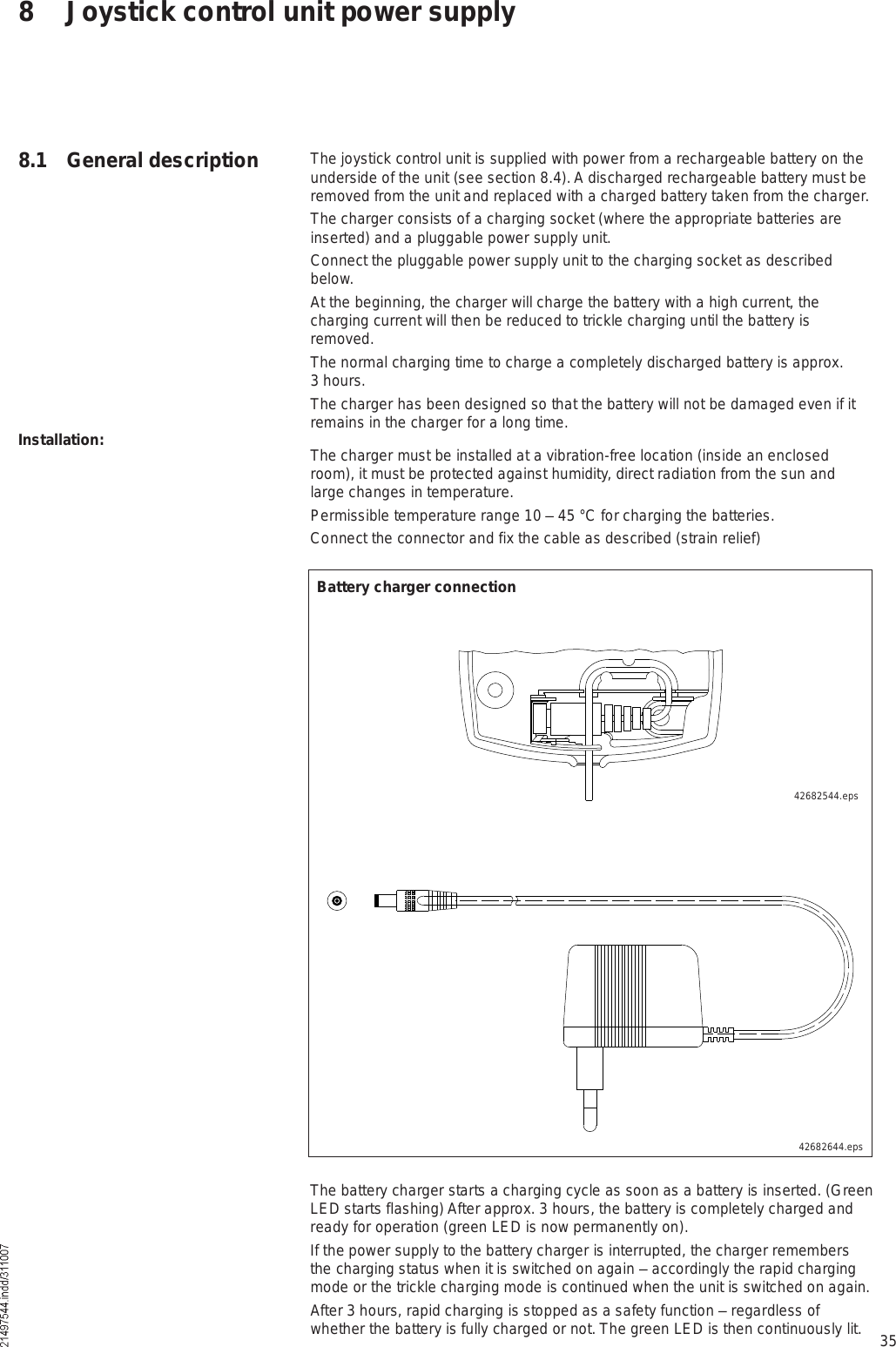 358 Joystick control unit power supply8.1 General description The joystick control unit is supplied with power from a rechargeable battery on the underside of the unit (see section 8.4). A discharged rechargeable battery must be removed from the unit and replaced with a charged battery taken from the charger. The charger consists of a charging socket (where the appropriate batteries are inserted) and a pluggable power supply unit.Connect the pluggable power supply unit to the charging socket as described below.At the beginning, the charger will charge the battery with a high current, the charging current will then be reduced to trickle charging until the battery is removed.The normal charging time to charge a completely discharged battery is approx. 3 hours.The charger has been designed so that the battery will not be damaged even if it remains in the charger for a long time.The charger must be installed at a vibration-free location (inside an enclosed room), it must be protected against humidity, direct radiation from the sun and large changes in temperature.Permissible temperature range 10 % 45 °C for charging the batteries.Connect the connector and fix the cable as described (strain relief)Installation:The battery charger starts a charging cycle as soon as a battery is inserted. (Green LED starts flashing) After approx. 3 hours, the battery is completely charged and ready for operation (green LED is now permanently on).If the power supply to the battery charger is interrupted, the charger remembers the charging status when it is switched on again % accordingly the rapid charging mode or the trickle charging mode is continued when the unit is switched on again.After 3 hours, rapid charging is stopped as a safety function % regardless of whether the battery is fully charged or not. The green LED is then continuously lit.42682544.eps42682644.epsBattery charger connection