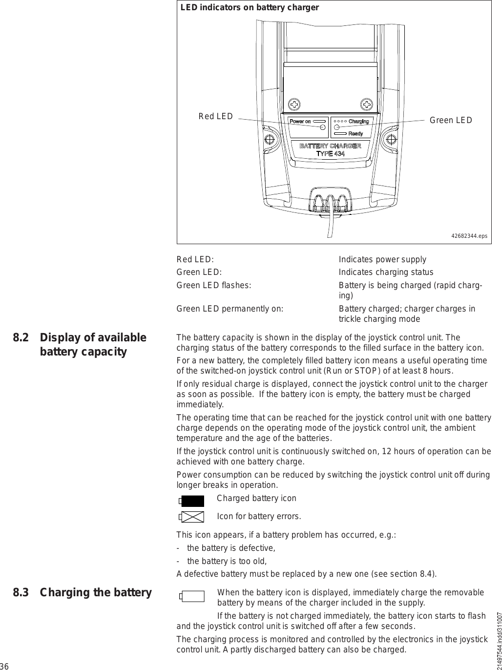 36Red LED:  Indicates power supplyGreen LED: Indicates charging statusGreen LED flashes: Battery is being charged (rapid charg-ing)Green LED permanently on:  Battery charged; charger charges in trickle charging modeThe battery capacity is shown in the display of the joystick control unit. The charging status of the battery corresponds to the filled surface in the battery icon.For a new battery, the completely filled battery icon means a useful operating time of the switched-on joystick control unit (Run or STOP) of at least 8 hours.If only residual charge is displayed, connect the joystick control unit to the charger as soon as possible.  If the battery icon is empty, the battery must be charged immediately.The operating time that can be reached for the joystick control unit with one battery charge depends on the operating mode of the joystick control unit, the ambient temperature and the age of the batteries. If the joystick control unit is continuously switched on, 12 hours of operation can be achieved with one battery charge.Power consumption can be reduced by switching the joystick control unit off during longer breaks in operation.Charged battery iconIcon for battery errors.This icon appears, if a battery problem has occurred, e.g.:- the battery is defective,- the battery is too old,A defective battery must be replaced by a new one (see section 8.4).When the battery icon is displayed, immediately charge the removable battery by means of the charger included in the supply. If the battery is not charged immediately, the battery icon starts to flash and the joystick control unit is switched off after a few seconds.The charging process is monitored and controlled by the electronics in the joystick control unit. A partly discharged battery can also be charged.8.2 Display of available battery capacity8.3 Charging the batteryRed LED Green LED42682344.epsLED indicators on battery charger