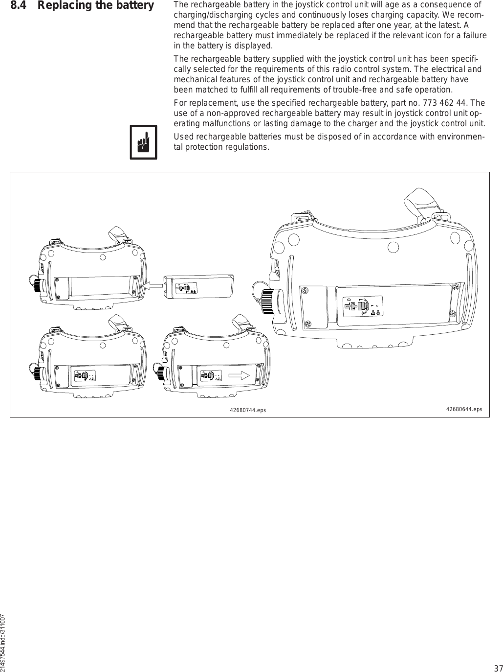 37The rechargeable battery in the joystick control unit will age as a consequence of charging/discharging cycles and continuously loses charging capacity. We recom-mend that the rechargeable battery be replaced after one year, at the latest. A rechargeable battery must immediately be replaced if the relevant icon for a failure in the battery is displayed.The rechargeable battery supplied with the joystick control unit has been specifi-cally selected for the requirements of this radio control system. The electrical and mechanical features of the joystick control unit and rechargeable battery have been matched to fulfill all requirements of trouble-free and safe operation. For replacement, use the specified rechargeable battery, part no. 773 462 44. The use of a non-approved rechargeable battery may result in joystick control unit op-erating malfunctions or lasting damage to the charger and the joystick control unit.Used rechargeable batteries must be disposed of in accordance with environmen-tal protection regulations.8.4 Replacing the battery42680744.eps 42680644.eps