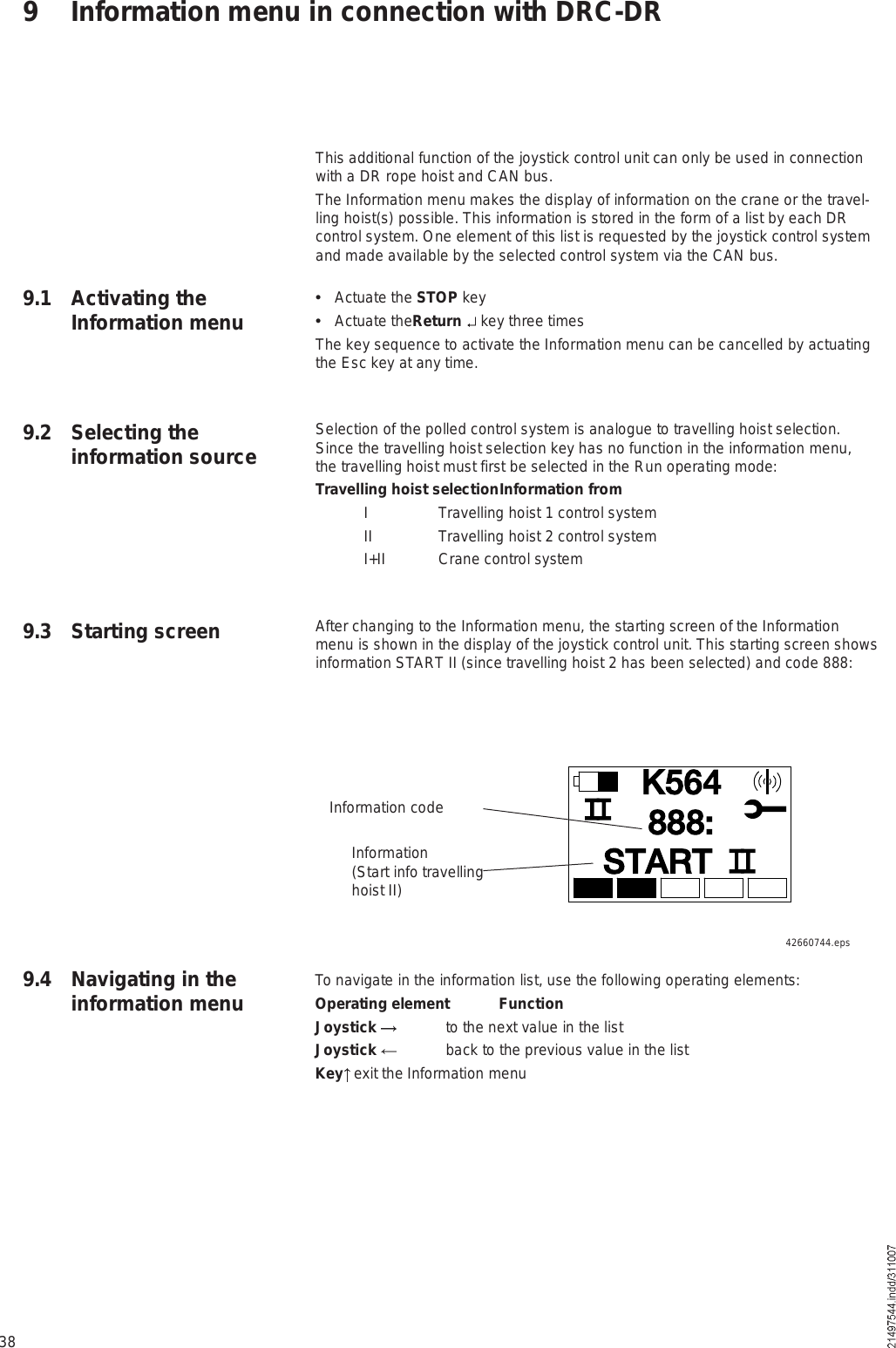 389 Information menu in connection with DRC-DRThis additional function of the joystick control unit can only be used in connection with a DR rope hoist and CAN bus.The Information menu makes the display of information on the crane or the travel-ling hoist(s) possible. This information is stored in the form of a list by each DR control system. One element of this list is requested by the joystick control system and made available by the selected control system via the CAN bus.  Actuate the STOP key  Actuate theReturn  key three timesThe key sequence to activate the Information menu can be cancelled by actuating the Esc key at any time.Selection of the polled control system is analogue to travelling hoist selection. Since the travelling hoist selection key has no function in the information menu, the travelling hoist must first be selected in the Run operating mode: Travelling hoist selection Information from I  Travelling hoist 1 control system II  Travelling hoist 2 control system I+II Crane control systemAfter changing to the Information menu, the starting screen of the Information menu is shown in the display of the joystick control unit. This starting screen shows information START II (since travelling hoist 2 has been selected) and code 888:9.1 Activating the Information menu9.2 Selecting the information source9.3 Starting screen9.4 Navigating in the information menuÕëêìÍÌßÎÌèèèæInformation codeInformation(Start info travelling hoist II)42660744.epsTo navigate in the information list, use the following operating elements:Operating element FunctionJoystick  to the next value in the listJoystick  back to the previous value in the listKey  exit the Information menu