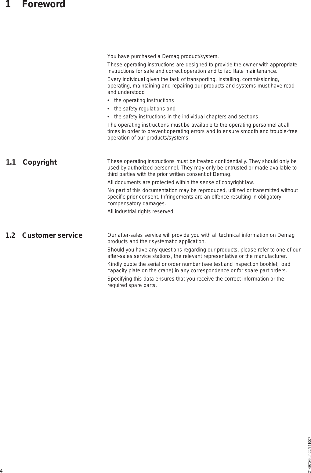 41 ForewordYou have purchased a Demag product/system. These operating instructions are designed to provide the owner with appropriate instructions for safe and correct operation and to facilitate maintenance.Every individual given the task of transporting, installing, commissioning, operating, maintaining and repairing our products and systems must have read and understood  the operating instructions  the safety regulations and   the safety instructions in the individual chapters and sections.The operating instructions must be available to the operating personnel at all times in order to prevent operating errors and to ensure smooth and trouble-free operation of our products/systems.These operating instructions must be treated confidentially. They should only be used by authorized personnel. They may only be entrusted or made available to third parties with the prior written consent of Demag. All documents are protected within the sense of copyright law.No part of this documentation may be reproduced, utilized or transmitted without specific prior consent. Infringements are an offence resulting in obligatory compensatory damages. All industrial rights reserved.Our after-sales service will provide you with all technical information on Demag products and their systematic application. Should you have any questions regarding our products, please refer to one of our after-sales service stations, the relevant representative or the manufacturer.Kindly quote the serial or order number (see test and inspection booklet, load capacity plate on the crane) in any correspondence or for spare part orders. Specifying this data ensures that you receive the correct information or the required spare parts.1.1 Copyright1.2 Customer service