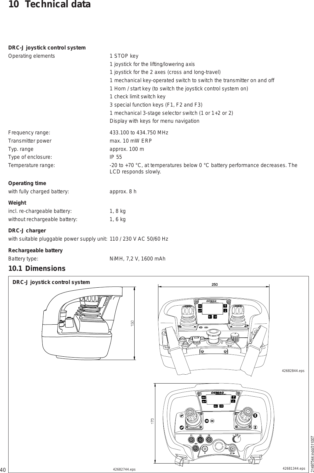 4010 Technical dataDRC-J joystick control systemOperating elements 1 STOP key 1 joystick for the lifting/lowering axis 1 joystick for the 2 axes (cross and long-travel) 1 mechanical key-operated switch to switch the transmitter on and off  1 Horn / start key (to switch the joystick control system on) 1 check limit switch key 3 special function keys (F1, F2 and F3) 1 mechanical 3-stage selector switch (1 or 1+2 or 2) Display with keys for menu navigationFrequency range: 433.100 to 434.750 MHzTransmitter power max. 10 mW ERPTyp. range approx. 100 mType of enclosure: IP 55Temperature range: -20 to +70 °C, at temperatures below 0 °C battery performance decreases. The LCD responds slowly.Operating time with fully charged battery: approx. 8 hWeightincl. re-chargeable battery: 1, 8 kgwithout rechargeable battery: 1, 6 kgDRC-J chargerwith suitable pluggable power supply unit:  110 / 230 V AC 50/60 HzRechargeable batteryBattery type: NiMH, 7,2 V, 1600 mAh10.1 DimensionsDRC-J joystick control system42681344.eps42682744.eps42682844.eps×    ñðÑ²îëðÚï Úî Úí×ðïïõî îÑÒ×  ñ