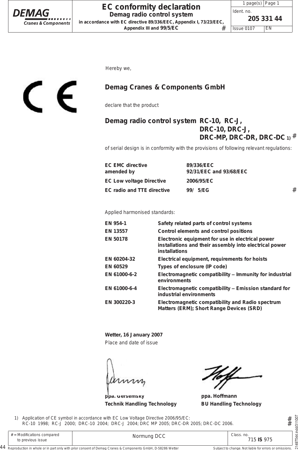 44 # = Modi cations compared        to previous issue Class. no.715 IS 975205 331 44Normung DCCppa. Gersemsky ppa. HoffmannTechnik Handling Technology BU Handling Technology Page 1  1 page(s) EN Issue 0107 Ident. no.EC conformity declarationDemag radio control systemin accordance with EC directive 89/336/EEC, Appendix I, 73/23/EEC, Appendix III and 99/5/ECReproduction in whole or in part only with prior consent of Demag Cranes &amp; Components GmbH, D-58286 Wetter  Subject to change. Not liable for errors or omissions.#1)   Application of CE symbol in accordance with EC Low Voltage Directive 2006/95/EC:  RC-10  1998;  RC-J  2000;  DRC-10  2004;  DRC-J  2004; DRC MP 2005; DRC-DR 2005; DRC-DC 2006.#### Hereby we,Demag Cranes &amp; Components GmbHdeclare that the productDemag radio control system  RC-10,  RC-J,  DRC-10, DRC-J,  DRC-MP, DRC-DR, DRC-DC 1)of serial design is in conformity with the provisions of following relevant regulations:EC EMC directive   89/336/EEC amended by    92/31/EEC and 93/68/EECEC Low voltage Directive  2006/95/ECEC radio and TTE directive 99/   5/EGApplied harmonised standards:EN 954-1 Safety related parts of control systemsEN 13557 Control elements and control positionsEN 50178 Electronic equipment for use in electrical power installations and their assembly into electrical power installationsEN 60204-32 Electrical equipment, requirements for hoistsEN 60529 Types of enclosure (IP code)EN 61000-6-2 Electromagnetic compatibility $ Immunity for industrial environmentsEN 61000-6-4 Electromagnetic compatibility $ Emission standard for industrial environmentsEN 300220-3 Electromagnetic compatibility and Radio spectrum Matters (ERM); Short Range Devices (SRD)Wetter, 16 January 2007Place and date of issue 